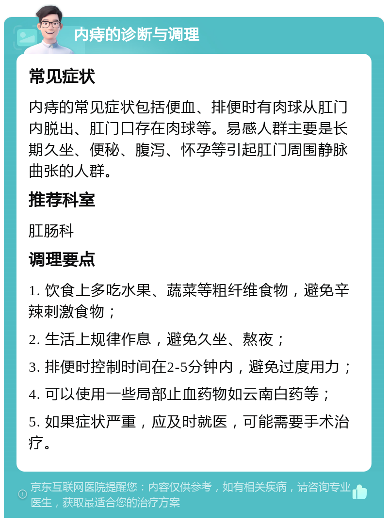 内痔的诊断与调理 常见症状 内痔的常见症状包括便血、排便时有肉球从肛门内脱出、肛门口存在肉球等。易感人群主要是长期久坐、便秘、腹泻、怀孕等引起肛门周围静脉曲张的人群。 推荐科室 肛肠科 调理要点 1. 饮食上多吃水果、蔬菜等粗纤维食物，避免辛辣刺激食物； 2. 生活上规律作息，避免久坐、熬夜； 3. 排便时控制时间在2-5分钟内，避免过度用力； 4. 可以使用一些局部止血药物如云南白药等； 5. 如果症状严重，应及时就医，可能需要手术治疗。