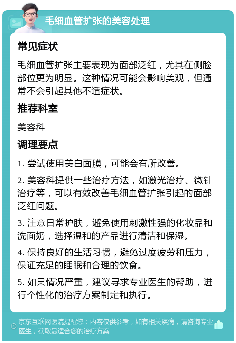 毛细血管扩张的美容处理 常见症状 毛细血管扩张主要表现为面部泛红，尤其在侧脸部位更为明显。这种情况可能会影响美观，但通常不会引起其他不适症状。 推荐科室 美容科 调理要点 1. 尝试使用美白面膜，可能会有所改善。 2. 美容科提供一些治疗方法，如激光治疗、微针治疗等，可以有效改善毛细血管扩张引起的面部泛红问题。 3. 注意日常护肤，避免使用刺激性强的化妆品和洗面奶，选择温和的产品进行清洁和保湿。 4. 保持良好的生活习惯，避免过度疲劳和压力，保证充足的睡眠和合理的饮食。 5. 如果情况严重，建议寻求专业医生的帮助，进行个性化的治疗方案制定和执行。