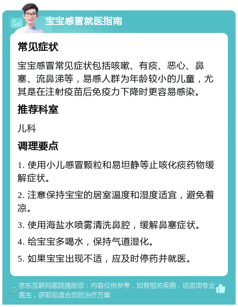 宝宝感冒就医指南 常见症状 宝宝感冒常见症状包括咳嗽、有痰、恶心、鼻塞、流鼻涕等，易感人群为年龄较小的儿童，尤其是在注射疫苗后免疫力下降时更容易感染。 推荐科室 儿科 调理要点 1. 使用小儿感冒颗粒和易坦静等止咳化痰药物缓解症状。 2. 注意保持宝宝的居室温度和湿度适宜，避免着凉。 3. 使用海盐水喷雾清洗鼻腔，缓解鼻塞症状。 4. 给宝宝多喝水，保持气道湿化。 5. 如果宝宝出现不适，应及时停药并就医。