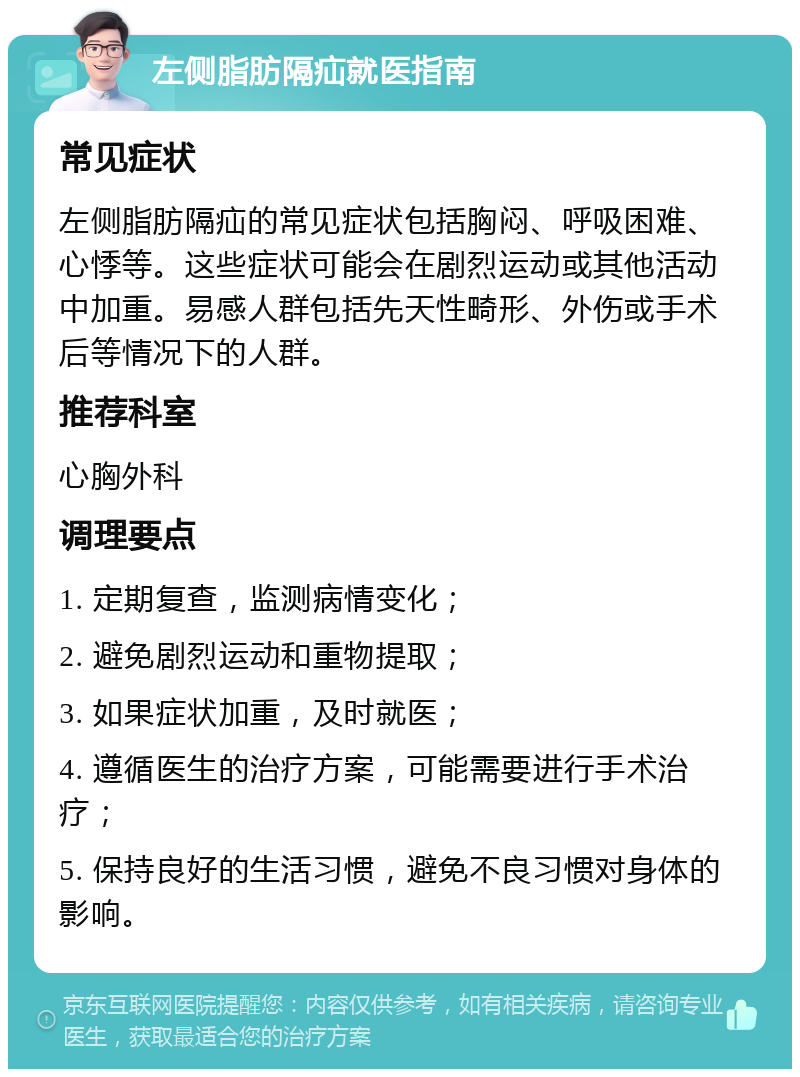 左侧脂肪隔疝就医指南 常见症状 左侧脂肪隔疝的常见症状包括胸闷、呼吸困难、心悸等。这些症状可能会在剧烈运动或其他活动中加重。易感人群包括先天性畸形、外伤或手术后等情况下的人群。 推荐科室 心胸外科 调理要点 1. 定期复查，监测病情变化； 2. 避免剧烈运动和重物提取； 3. 如果症状加重，及时就医； 4. 遵循医生的治疗方案，可能需要进行手术治疗； 5. 保持良好的生活习惯，避免不良习惯对身体的影响。