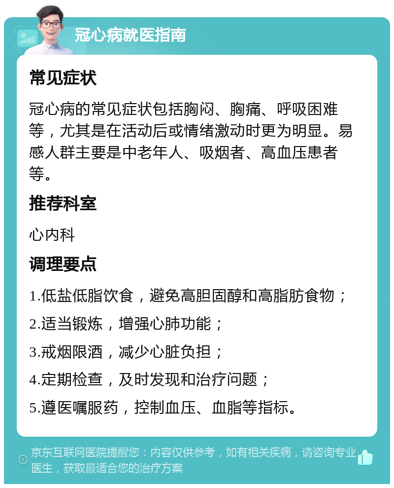 冠心病就医指南 常见症状 冠心病的常见症状包括胸闷、胸痛、呼吸困难等，尤其是在活动后或情绪激动时更为明显。易感人群主要是中老年人、吸烟者、高血压患者等。 推荐科室 心内科 调理要点 1.低盐低脂饮食，避免高胆固醇和高脂肪食物； 2.适当锻炼，增强心肺功能； 3.戒烟限酒，减少心脏负担； 4.定期检查，及时发现和治疗问题； 5.遵医嘱服药，控制血压、血脂等指标。