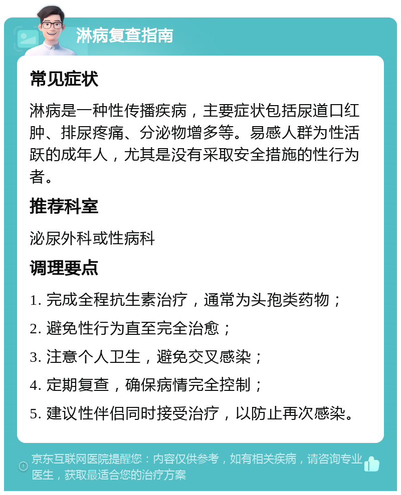 淋病复查指南 常见症状 淋病是一种性传播疾病，主要症状包括尿道口红肿、排尿疼痛、分泌物增多等。易感人群为性活跃的成年人，尤其是没有采取安全措施的性行为者。 推荐科室 泌尿外科或性病科 调理要点 1. 完成全程抗生素治疗，通常为头孢类药物； 2. 避免性行为直至完全治愈； 3. 注意个人卫生，避免交叉感染； 4. 定期复查，确保病情完全控制； 5. 建议性伴侣同时接受治疗，以防止再次感染。