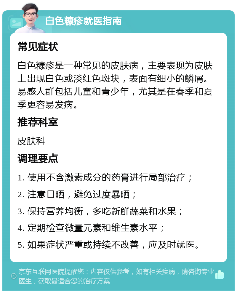 白色糠疹就医指南 常见症状 白色糠疹是一种常见的皮肤病，主要表现为皮肤上出现白色或淡红色斑块，表面有细小的鳞屑。易感人群包括儿童和青少年，尤其是在春季和夏季更容易发病。 推荐科室 皮肤科 调理要点 1. 使用不含激素成分的药膏进行局部治疗； 2. 注意日晒，避免过度暴晒； 3. 保持营养均衡，多吃新鲜蔬菜和水果； 4. 定期检查微量元素和维生素水平； 5. 如果症状严重或持续不改善，应及时就医。