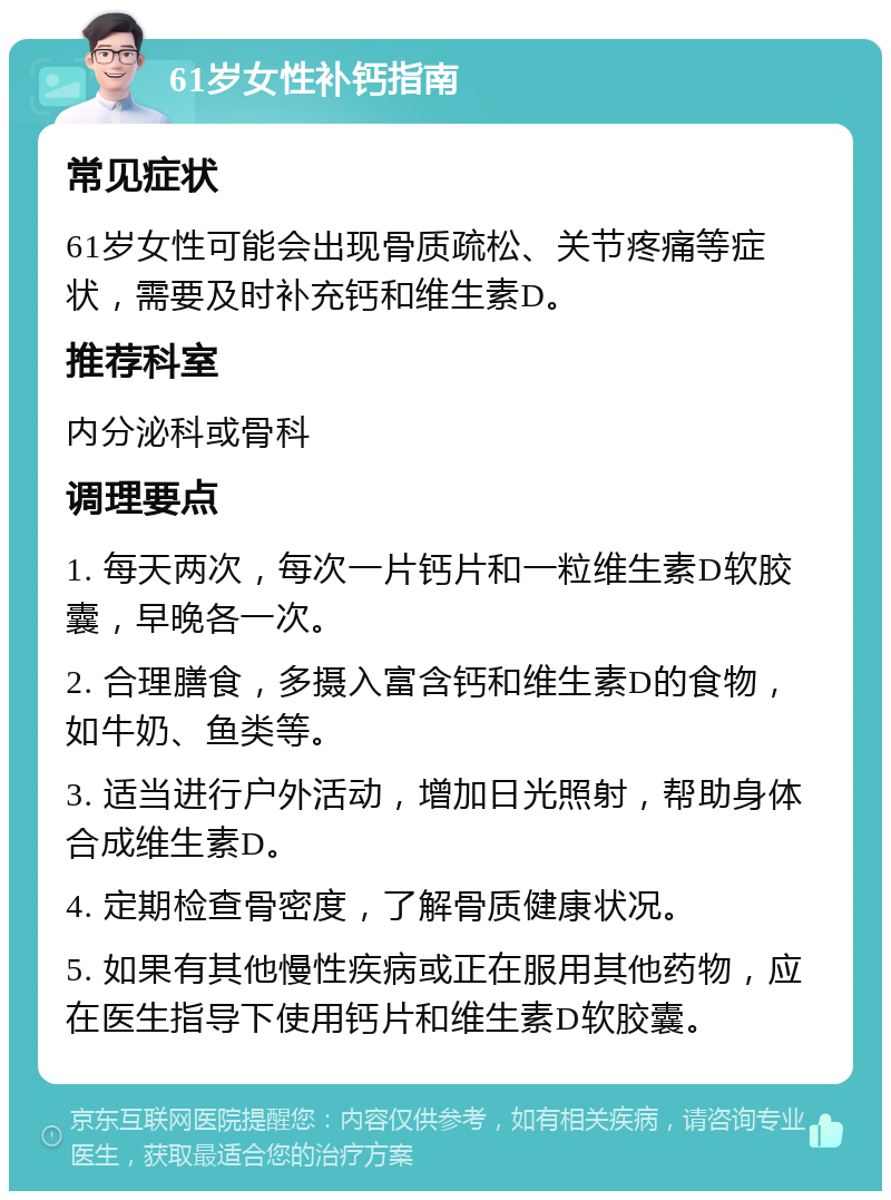 61岁女性补钙指南 常见症状 61岁女性可能会出现骨质疏松、关节疼痛等症状，需要及时补充钙和维生素D。 推荐科室 内分泌科或骨科 调理要点 1. 每天两次，每次一片钙片和一粒维生素D软胶囊，早晚各一次。 2. 合理膳食，多摄入富含钙和维生素D的食物，如牛奶、鱼类等。 3. 适当进行户外活动，增加日光照射，帮助身体合成维生素D。 4. 定期检查骨密度，了解骨质健康状况。 5. 如果有其他慢性疾病或正在服用其他药物，应在医生指导下使用钙片和维生素D软胶囊。