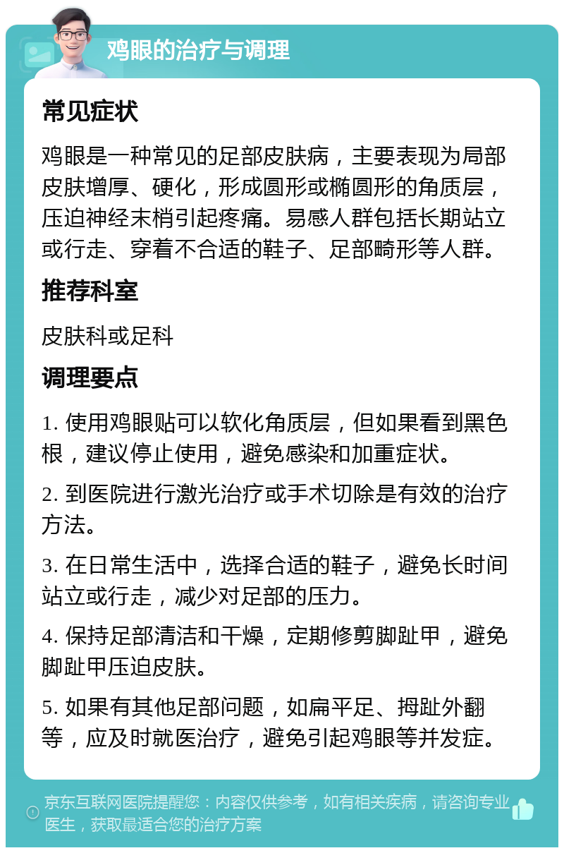 鸡眼的治疗与调理 常见症状 鸡眼是一种常见的足部皮肤病，主要表现为局部皮肤增厚、硬化，形成圆形或椭圆形的角质层，压迫神经末梢引起疼痛。易感人群包括长期站立或行走、穿着不合适的鞋子、足部畸形等人群。 推荐科室 皮肤科或足科 调理要点 1. 使用鸡眼贴可以软化角质层，但如果看到黑色根，建议停止使用，避免感染和加重症状。 2. 到医院进行激光治疗或手术切除是有效的治疗方法。 3. 在日常生活中，选择合适的鞋子，避免长时间站立或行走，减少对足部的压力。 4. 保持足部清洁和干燥，定期修剪脚趾甲，避免脚趾甲压迫皮肤。 5. 如果有其他足部问题，如扁平足、拇趾外翻等，应及时就医治疗，避免引起鸡眼等并发症。