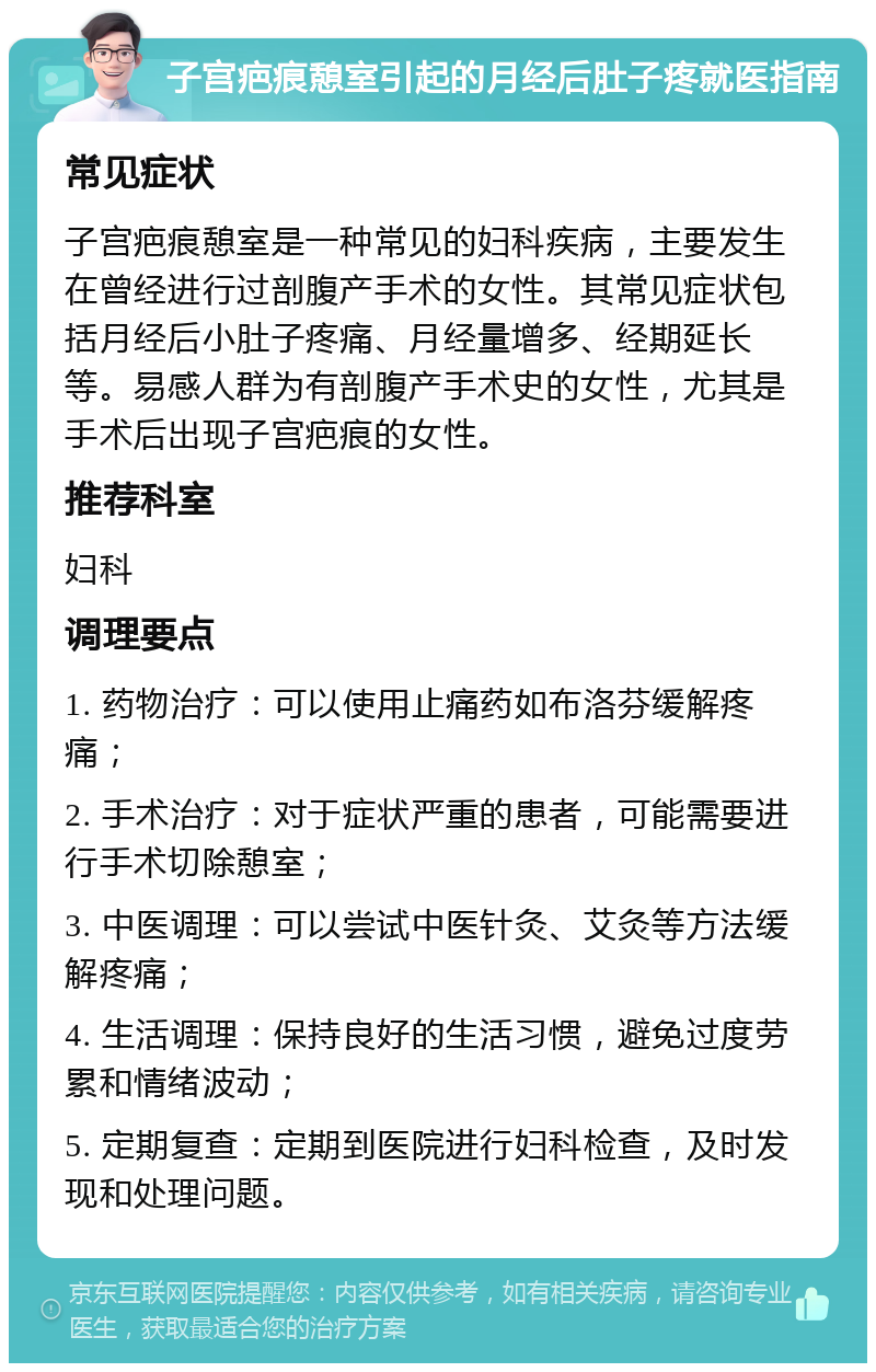 子宫疤痕憩室引起的月经后肚子疼就医指南 常见症状 子宫疤痕憩室是一种常见的妇科疾病，主要发生在曾经进行过剖腹产手术的女性。其常见症状包括月经后小肚子疼痛、月经量增多、经期延长等。易感人群为有剖腹产手术史的女性，尤其是手术后出现子宫疤痕的女性。 推荐科室 妇科 调理要点 1. 药物治疗：可以使用止痛药如布洛芬缓解疼痛； 2. 手术治疗：对于症状严重的患者，可能需要进行手术切除憩室； 3. 中医调理：可以尝试中医针灸、艾灸等方法缓解疼痛； 4. 生活调理：保持良好的生活习惯，避免过度劳累和情绪波动； 5. 定期复查：定期到医院进行妇科检查，及时发现和处理问题。