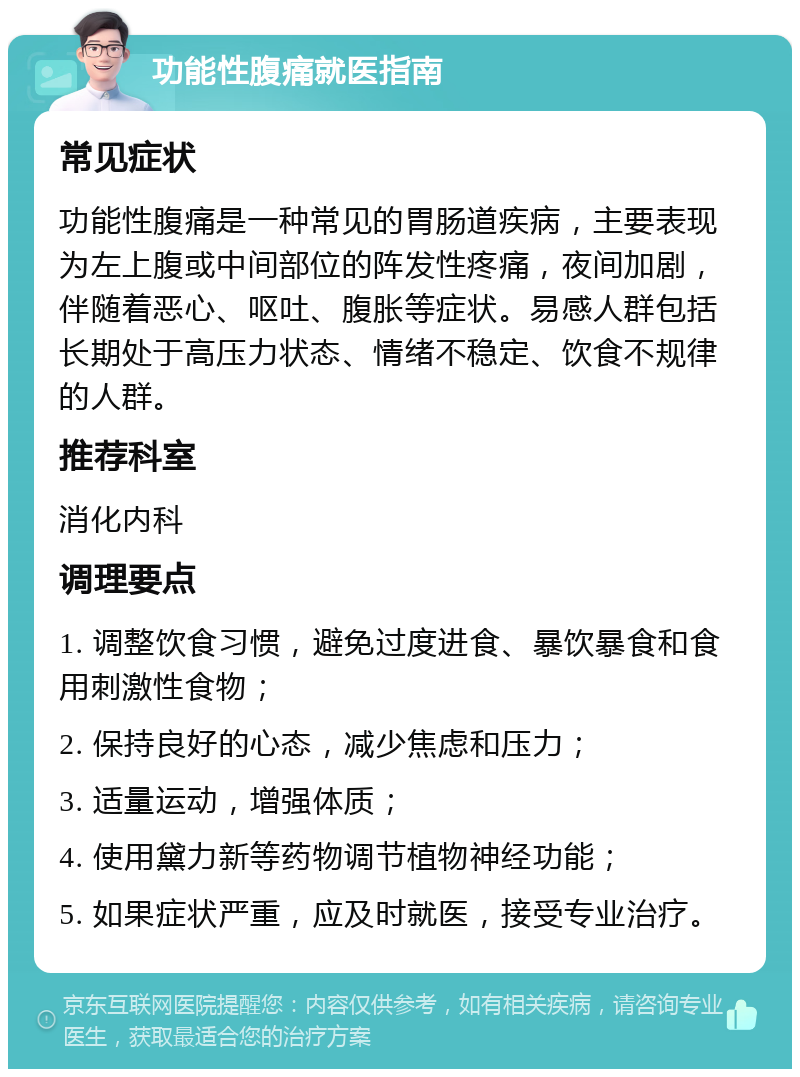 功能性腹痛就医指南 常见症状 功能性腹痛是一种常见的胃肠道疾病，主要表现为左上腹或中间部位的阵发性疼痛，夜间加剧，伴随着恶心、呕吐、腹胀等症状。易感人群包括长期处于高压力状态、情绪不稳定、饮食不规律的人群。 推荐科室 消化内科 调理要点 1. 调整饮食习惯，避免过度进食、暴饮暴食和食用刺激性食物； 2. 保持良好的心态，减少焦虑和压力； 3. 适量运动，增强体质； 4. 使用黛力新等药物调节植物神经功能； 5. 如果症状严重，应及时就医，接受专业治疗。