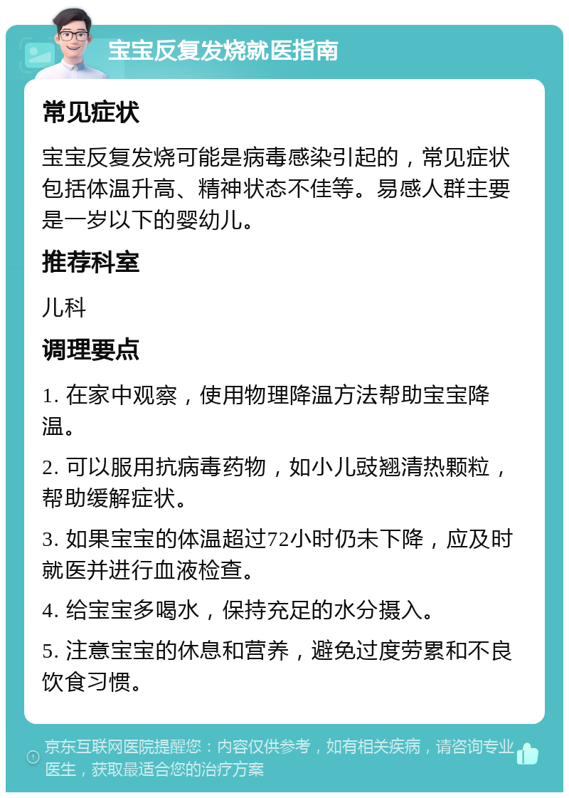 宝宝反复发烧就医指南 常见症状 宝宝反复发烧可能是病毒感染引起的，常见症状包括体温升高、精神状态不佳等。易感人群主要是一岁以下的婴幼儿。 推荐科室 儿科 调理要点 1. 在家中观察，使用物理降温方法帮助宝宝降温。 2. 可以服用抗病毒药物，如小儿豉翘清热颗粒，帮助缓解症状。 3. 如果宝宝的体温超过72小时仍未下降，应及时就医并进行血液检查。 4. 给宝宝多喝水，保持充足的水分摄入。 5. 注意宝宝的休息和营养，避免过度劳累和不良饮食习惯。