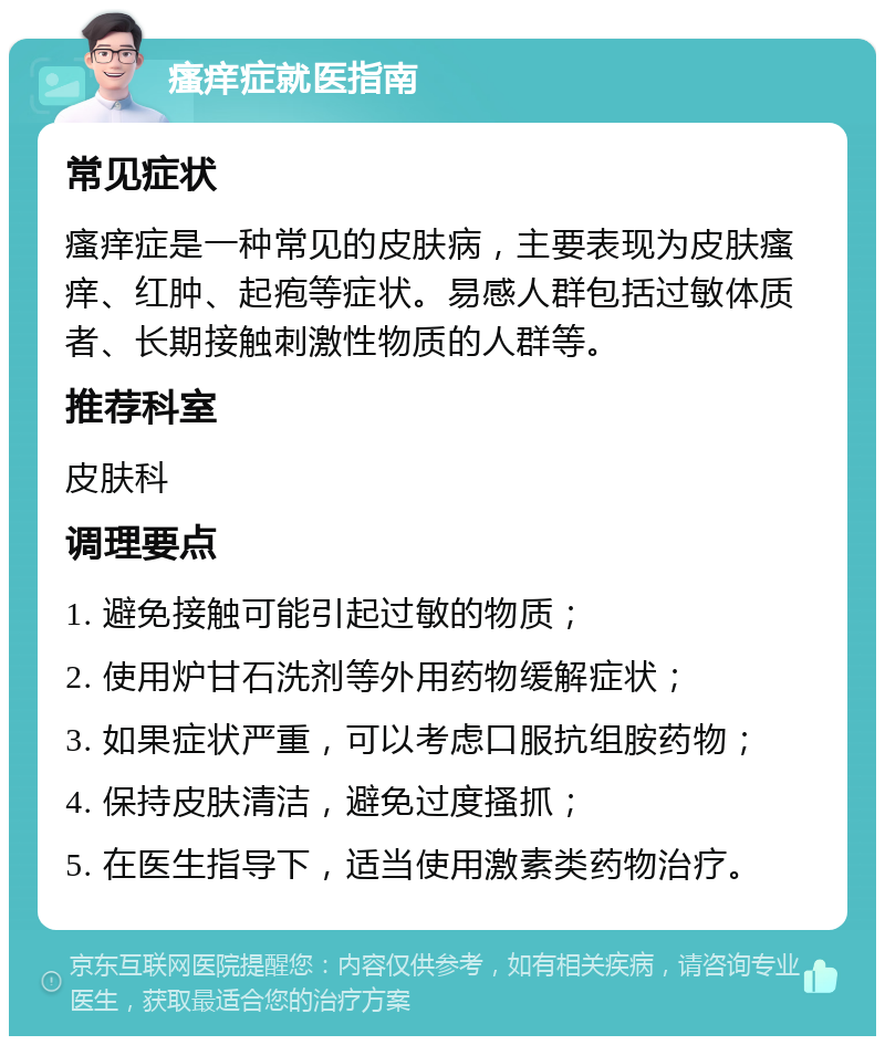 瘙痒症就医指南 常见症状 瘙痒症是一种常见的皮肤病，主要表现为皮肤瘙痒、红肿、起疱等症状。易感人群包括过敏体质者、长期接触刺激性物质的人群等。 推荐科室 皮肤科 调理要点 1. 避免接触可能引起过敏的物质； 2. 使用炉甘石洗剂等外用药物缓解症状； 3. 如果症状严重，可以考虑口服抗组胺药物； 4. 保持皮肤清洁，避免过度搔抓； 5. 在医生指导下，适当使用激素类药物治疗。