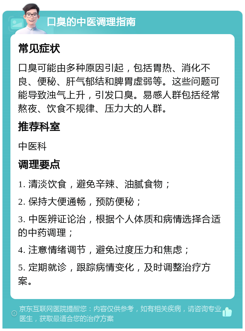 口臭的中医调理指南 常见症状 口臭可能由多种原因引起，包括胃热、消化不良、便秘、肝气郁结和脾胃虚弱等。这些问题可能导致浊气上升，引发口臭。易感人群包括经常熬夜、饮食不规律、压力大的人群。 推荐科室 中医科 调理要点 1. 清淡饮食，避免辛辣、油腻食物； 2. 保持大便通畅，预防便秘； 3. 中医辨证论治，根据个人体质和病情选择合适的中药调理； 4. 注意情绪调节，避免过度压力和焦虑； 5. 定期就诊，跟踪病情变化，及时调整治疗方案。