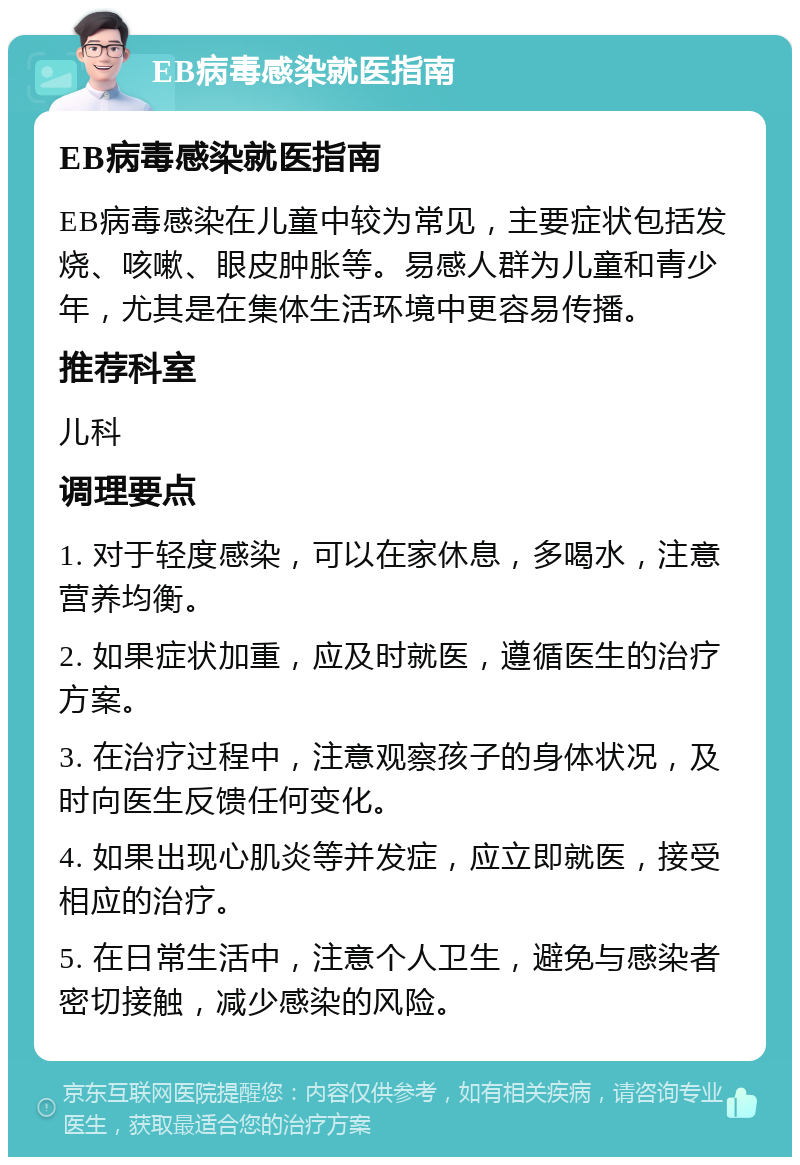 EB病毒感染就医指南 EB病毒感染就医指南 EB病毒感染在儿童中较为常见，主要症状包括发烧、咳嗽、眼皮肿胀等。易感人群为儿童和青少年，尤其是在集体生活环境中更容易传播。 推荐科室 儿科 调理要点 1. 对于轻度感染，可以在家休息，多喝水，注意营养均衡。 2. 如果症状加重，应及时就医，遵循医生的治疗方案。 3. 在治疗过程中，注意观察孩子的身体状况，及时向医生反馈任何变化。 4. 如果出现心肌炎等并发症，应立即就医，接受相应的治疗。 5. 在日常生活中，注意个人卫生，避免与感染者密切接触，减少感染的风险。