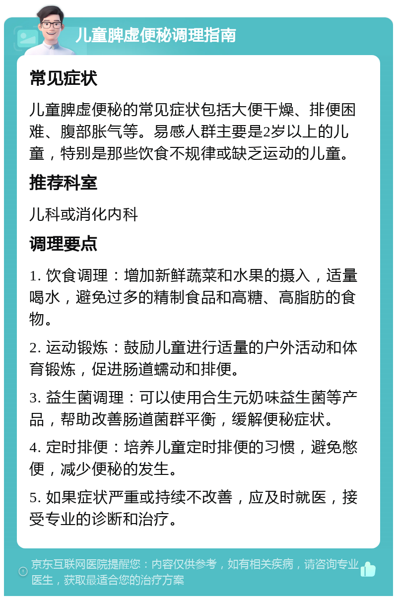 儿童脾虚便秘调理指南 常见症状 儿童脾虚便秘的常见症状包括大便干燥、排便困难、腹部胀气等。易感人群主要是2岁以上的儿童，特别是那些饮食不规律或缺乏运动的儿童。 推荐科室 儿科或消化内科 调理要点 1. 饮食调理：增加新鲜蔬菜和水果的摄入，适量喝水，避免过多的精制食品和高糖、高脂肪的食物。 2. 运动锻炼：鼓励儿童进行适量的户外活动和体育锻炼，促进肠道蠕动和排便。 3. 益生菌调理：可以使用合生元奶味益生菌等产品，帮助改善肠道菌群平衡，缓解便秘症状。 4. 定时排便：培养儿童定时排便的习惯，避免憋便，减少便秘的发生。 5. 如果症状严重或持续不改善，应及时就医，接受专业的诊断和治疗。