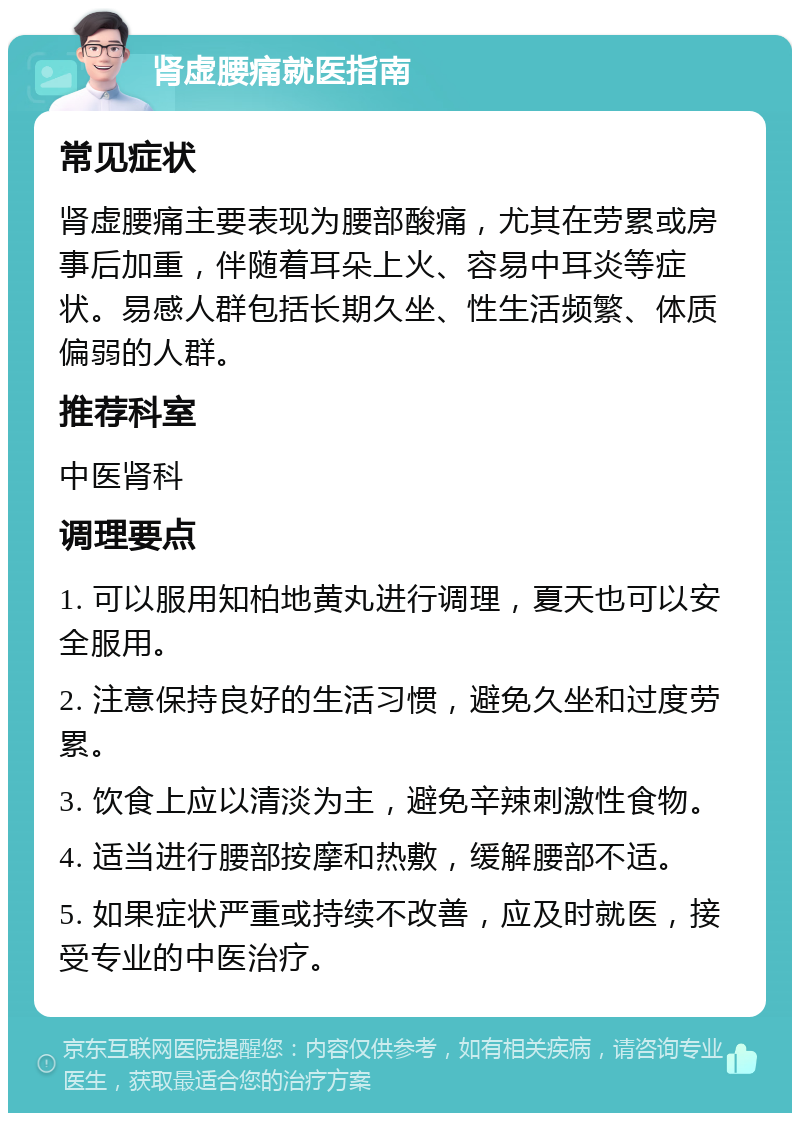 肾虚腰痛就医指南 常见症状 肾虚腰痛主要表现为腰部酸痛，尤其在劳累或房事后加重，伴随着耳朵上火、容易中耳炎等症状。易感人群包括长期久坐、性生活频繁、体质偏弱的人群。 推荐科室 中医肾科 调理要点 1. 可以服用知柏地黄丸进行调理，夏天也可以安全服用。 2. 注意保持良好的生活习惯，避免久坐和过度劳累。 3. 饮食上应以清淡为主，避免辛辣刺激性食物。 4. 适当进行腰部按摩和热敷，缓解腰部不适。 5. 如果症状严重或持续不改善，应及时就医，接受专业的中医治疗。