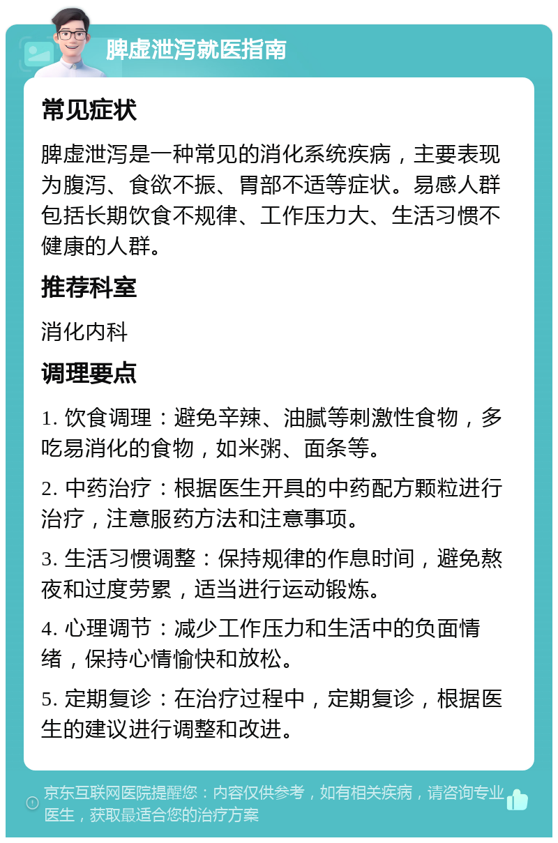 脾虚泄泻就医指南 常见症状 脾虚泄泻是一种常见的消化系统疾病，主要表现为腹泻、食欲不振、胃部不适等症状。易感人群包括长期饮食不规律、工作压力大、生活习惯不健康的人群。 推荐科室 消化内科 调理要点 1. 饮食调理：避免辛辣、油腻等刺激性食物，多吃易消化的食物，如米粥、面条等。 2. 中药治疗：根据医生开具的中药配方颗粒进行治疗，注意服药方法和注意事项。 3. 生活习惯调整：保持规律的作息时间，避免熬夜和过度劳累，适当进行运动锻炼。 4. 心理调节：减少工作压力和生活中的负面情绪，保持心情愉快和放松。 5. 定期复诊：在治疗过程中，定期复诊，根据医生的建议进行调整和改进。