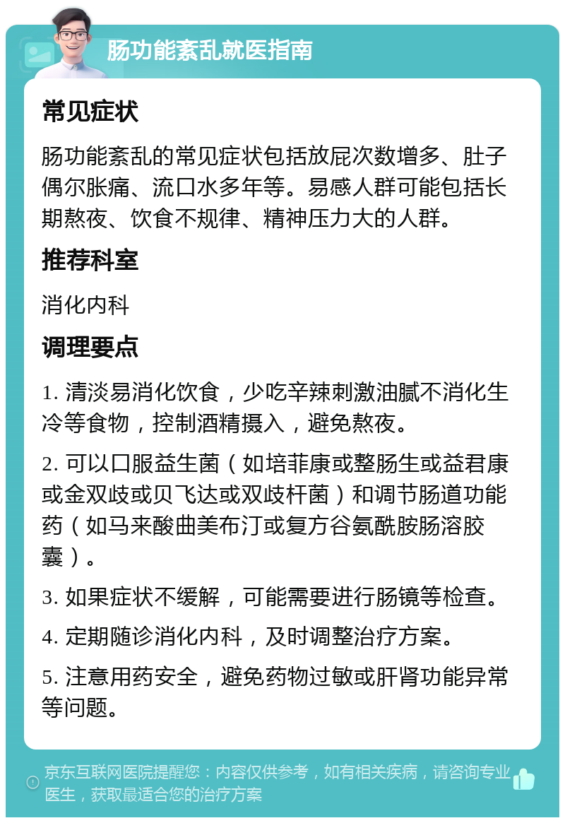 肠功能紊乱就医指南 常见症状 肠功能紊乱的常见症状包括放屁次数增多、肚子偶尔胀痛、流口水多年等。易感人群可能包括长期熬夜、饮食不规律、精神压力大的人群。 推荐科室 消化内科 调理要点 1. 清淡易消化饮食，少吃辛辣刺激油腻不消化生冷等食物，控制酒精摄入，避免熬夜。 2. 可以口服益生菌（如培菲康或整肠生或益君康或金双歧或贝飞达或双歧杆菌）和调节肠道功能药（如马来酸曲美布汀或复方谷氨酰胺肠溶胶囊）。 3. 如果症状不缓解，可能需要进行肠镜等检查。 4. 定期随诊消化内科，及时调整治疗方案。 5. 注意用药安全，避免药物过敏或肝肾功能异常等问题。