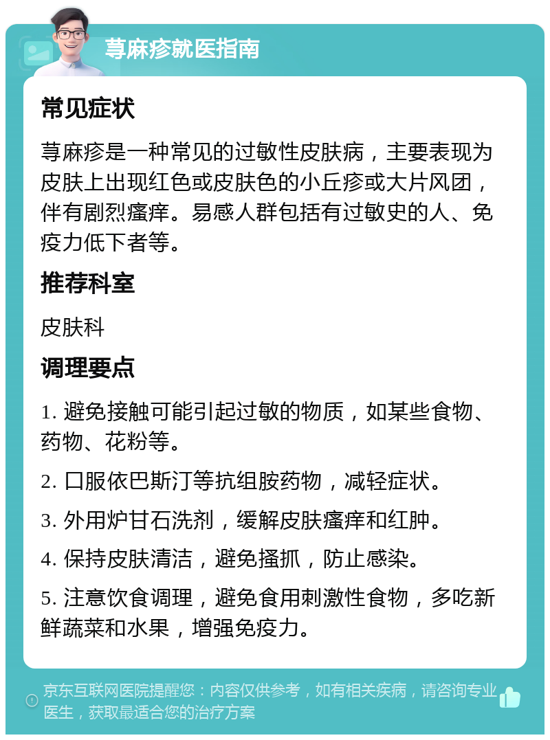 荨麻疹就医指南 常见症状 荨麻疹是一种常见的过敏性皮肤病，主要表现为皮肤上出现红色或皮肤色的小丘疹或大片风团，伴有剧烈瘙痒。易感人群包括有过敏史的人、免疫力低下者等。 推荐科室 皮肤科 调理要点 1. 避免接触可能引起过敏的物质，如某些食物、药物、花粉等。 2. 口服依巴斯汀等抗组胺药物，减轻症状。 3. 外用炉甘石洗剂，缓解皮肤瘙痒和红肿。 4. 保持皮肤清洁，避免搔抓，防止感染。 5. 注意饮食调理，避免食用刺激性食物，多吃新鲜蔬菜和水果，增强免疫力。