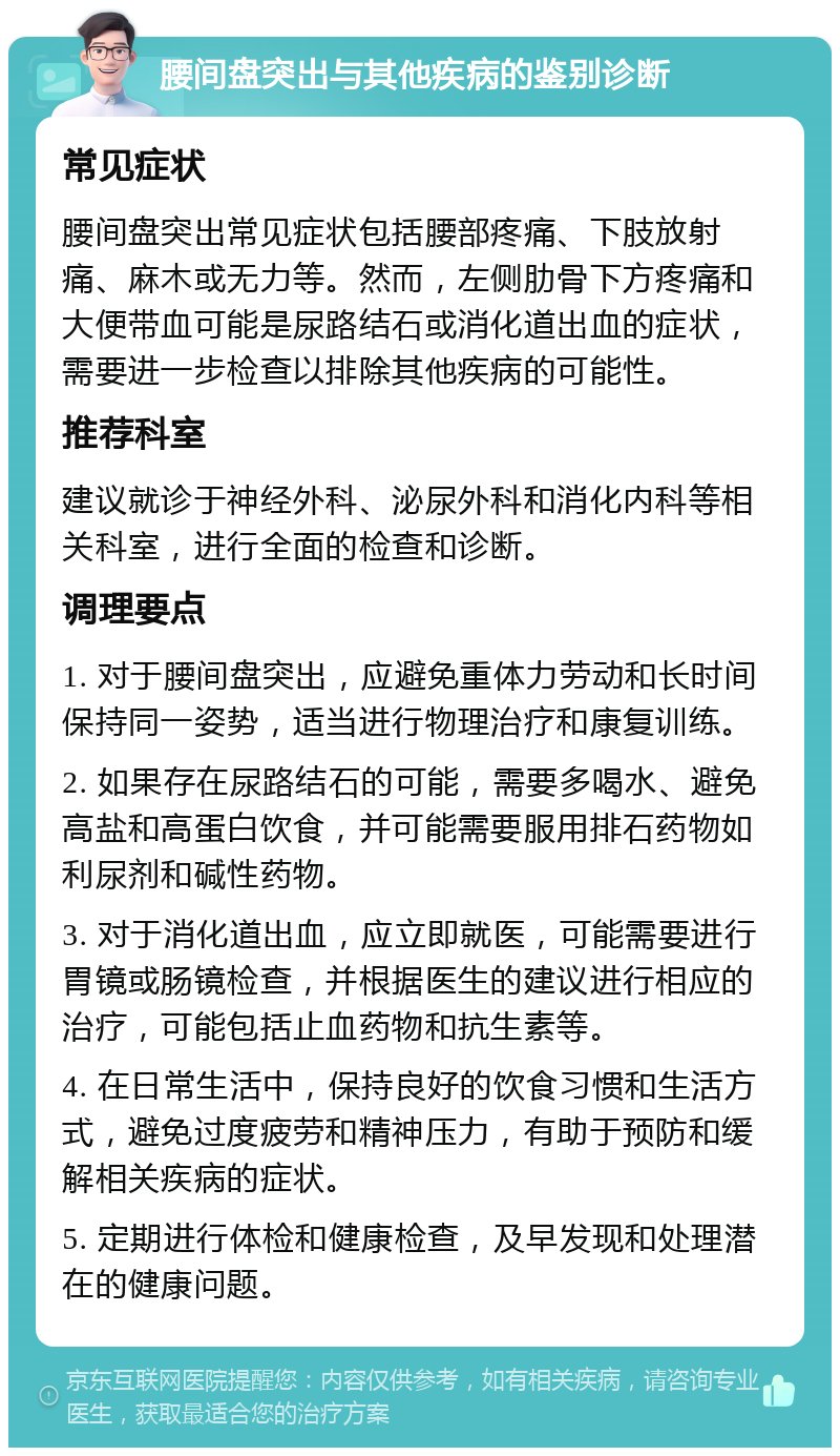 腰间盘突出与其他疾病的鉴别诊断 常见症状 腰间盘突出常见症状包括腰部疼痛、下肢放射痛、麻木或无力等。然而，左侧肋骨下方疼痛和大便带血可能是尿路结石或消化道出血的症状，需要进一步检查以排除其他疾病的可能性。 推荐科室 建议就诊于神经外科、泌尿外科和消化内科等相关科室，进行全面的检查和诊断。 调理要点 1. 对于腰间盘突出，应避免重体力劳动和长时间保持同一姿势，适当进行物理治疗和康复训练。 2. 如果存在尿路结石的可能，需要多喝水、避免高盐和高蛋白饮食，并可能需要服用排石药物如利尿剂和碱性药物。 3. 对于消化道出血，应立即就医，可能需要进行胃镜或肠镜检查，并根据医生的建议进行相应的治疗，可能包括止血药物和抗生素等。 4. 在日常生活中，保持良好的饮食习惯和生活方式，避免过度疲劳和精神压力，有助于预防和缓解相关疾病的症状。 5. 定期进行体检和健康检查，及早发现和处理潜在的健康问题。