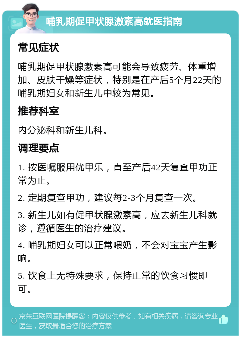 哺乳期促甲状腺激素高就医指南 常见症状 哺乳期促甲状腺激素高可能会导致疲劳、体重增加、皮肤干燥等症状，特别是在产后5个月22天的哺乳期妇女和新生儿中较为常见。 推荐科室 内分泌科和新生儿科。 调理要点 1. 按医嘱服用优甲乐，直至产后42天复查甲功正常为止。 2. 定期复查甲功，建议每2-3个月复查一次。 3. 新生儿如有促甲状腺激素高，应去新生儿科就诊，遵循医生的治疗建议。 4. 哺乳期妇女可以正常喂奶，不会对宝宝产生影响。 5. 饮食上无特殊要求，保持正常的饮食习惯即可。