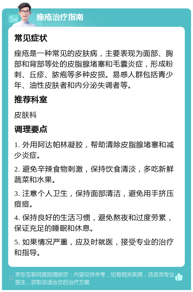 痤疮治疗指南 常见症状 痤疮是一种常见的皮肤病，主要表现为面部、胸部和背部等处的皮脂腺堵塞和毛囊炎症，形成粉刺、丘疹、脓疱等多种皮损。易感人群包括青少年、油性皮肤者和内分泌失调者等。 推荐科室 皮肤科 调理要点 1. 外用阿达帕林凝胶，帮助清除皮脂腺堵塞和减少炎症。 2. 避免辛辣食物刺激，保持饮食清淡，多吃新鲜蔬菜和水果。 3. 注意个人卫生，保持面部清洁，避免用手挤压痘痘。 4. 保持良好的生活习惯，避免熬夜和过度劳累，保证充足的睡眠和休息。 5. 如果情况严重，应及时就医，接受专业的治疗和指导。