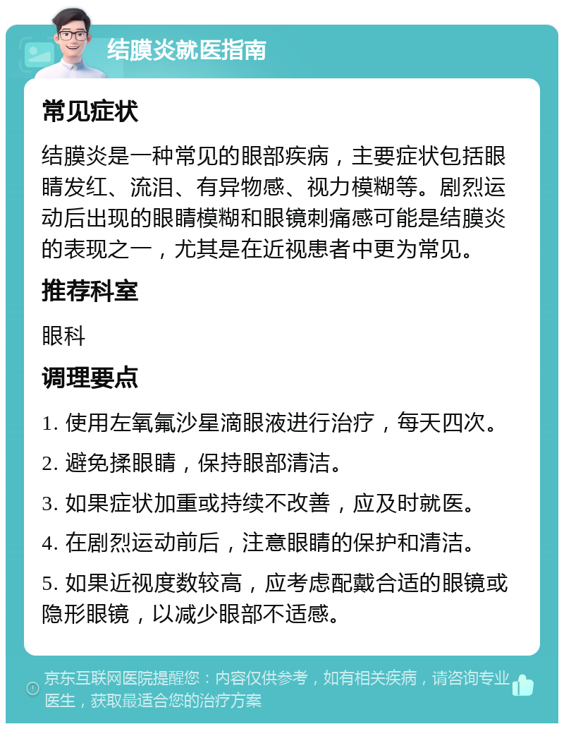 结膜炎就医指南 常见症状 结膜炎是一种常见的眼部疾病，主要症状包括眼睛发红、流泪、有异物感、视力模糊等。剧烈运动后出现的眼睛模糊和眼镜刺痛感可能是结膜炎的表现之一，尤其是在近视患者中更为常见。 推荐科室 眼科 调理要点 1. 使用左氧氟沙星滴眼液进行治疗，每天四次。 2. 避免揉眼睛，保持眼部清洁。 3. 如果症状加重或持续不改善，应及时就医。 4. 在剧烈运动前后，注意眼睛的保护和清洁。 5. 如果近视度数较高，应考虑配戴合适的眼镜或隐形眼镜，以减少眼部不适感。