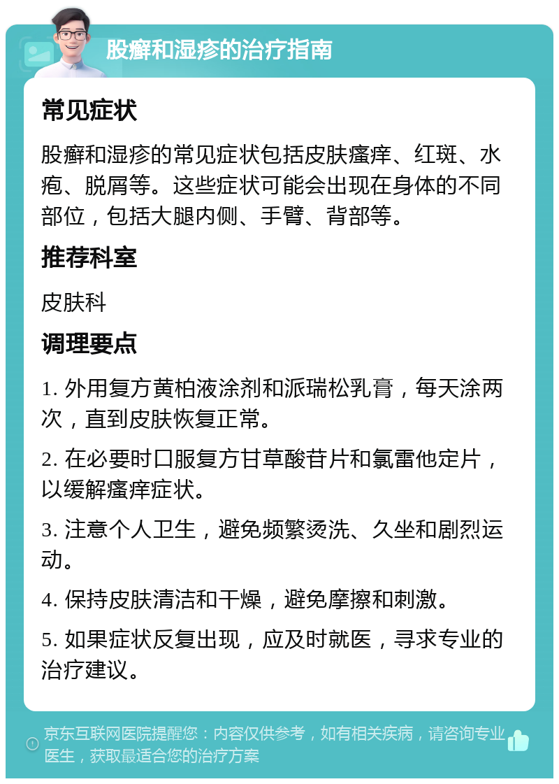 股癣和湿疹的治疗指南 常见症状 股癣和湿疹的常见症状包括皮肤瘙痒、红斑、水疱、脱屑等。这些症状可能会出现在身体的不同部位，包括大腿内侧、手臂、背部等。 推荐科室 皮肤科 调理要点 1. 外用复方黄柏液涂剂和派瑞松乳膏，每天涂两次，直到皮肤恢复正常。 2. 在必要时口服复方甘草酸苷片和氯雷他定片，以缓解瘙痒症状。 3. 注意个人卫生，避免频繁烫洗、久坐和剧烈运动。 4. 保持皮肤清洁和干燥，避免摩擦和刺激。 5. 如果症状反复出现，应及时就医，寻求专业的治疗建议。