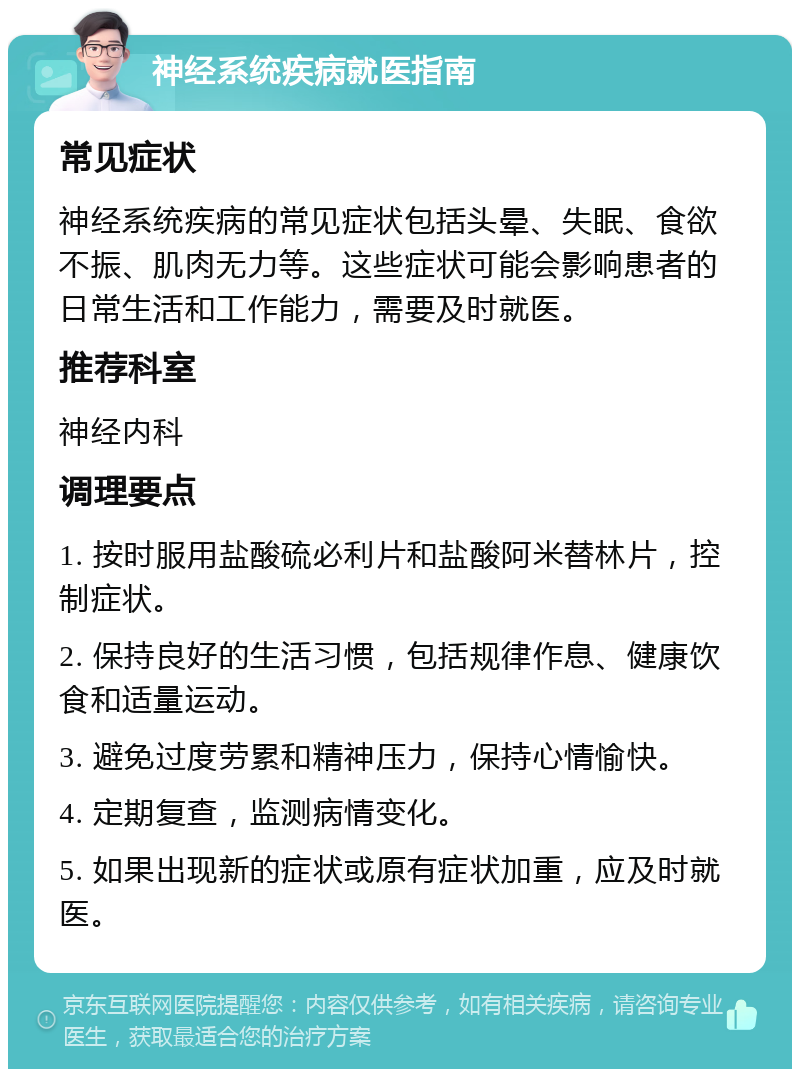 神经系统疾病就医指南 常见症状 神经系统疾病的常见症状包括头晕、失眠、食欲不振、肌肉无力等。这些症状可能会影响患者的日常生活和工作能力，需要及时就医。 推荐科室 神经内科 调理要点 1. 按时服用盐酸硫必利片和盐酸阿米替林片，控制症状。 2. 保持良好的生活习惯，包括规律作息、健康饮食和适量运动。 3. 避免过度劳累和精神压力，保持心情愉快。 4. 定期复查，监测病情变化。 5. 如果出现新的症状或原有症状加重，应及时就医。