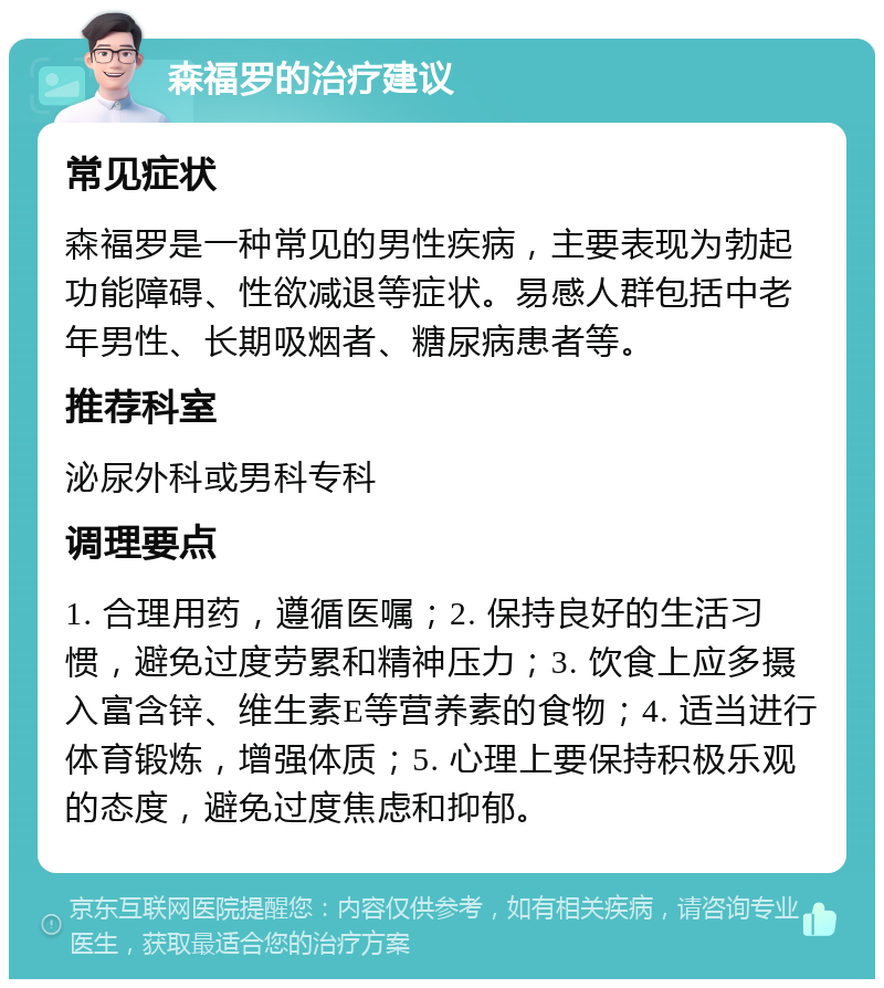 森福罗的治疗建议 常见症状 森福罗是一种常见的男性疾病，主要表现为勃起功能障碍、性欲减退等症状。易感人群包括中老年男性、长期吸烟者、糖尿病患者等。 推荐科室 泌尿外科或男科专科 调理要点 1. 合理用药，遵循医嘱；2. 保持良好的生活习惯，避免过度劳累和精神压力；3. 饮食上应多摄入富含锌、维生素E等营养素的食物；4. 适当进行体育锻炼，增强体质；5. 心理上要保持积极乐观的态度，避免过度焦虑和抑郁。