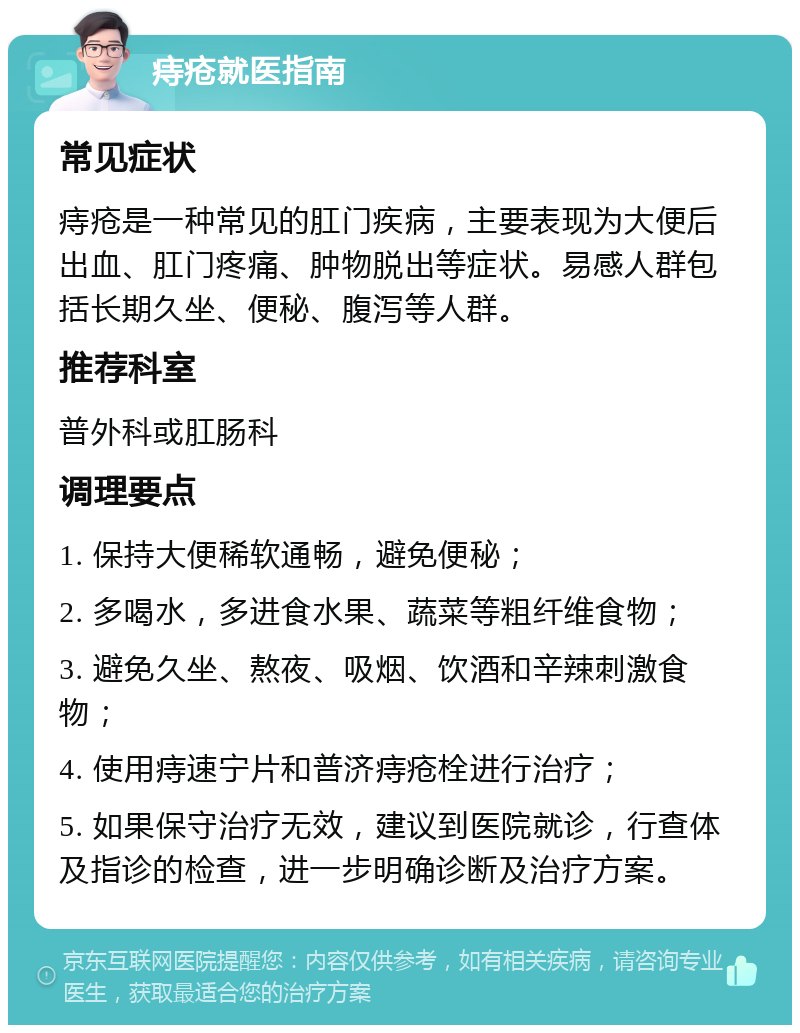 痔疮就医指南 常见症状 痔疮是一种常见的肛门疾病，主要表现为大便后出血、肛门疼痛、肿物脱出等症状。易感人群包括长期久坐、便秘、腹泻等人群。 推荐科室 普外科或肛肠科 调理要点 1. 保持大便稀软通畅，避免便秘； 2. 多喝水，多进食水果、蔬菜等粗纤维食物； 3. 避免久坐、熬夜、吸烟、饮酒和辛辣刺激食物； 4. 使用痔速宁片和普济痔疮栓进行治疗； 5. 如果保守治疗无效，建议到医院就诊，行查体及指诊的检查，进一步明确诊断及治疗方案。