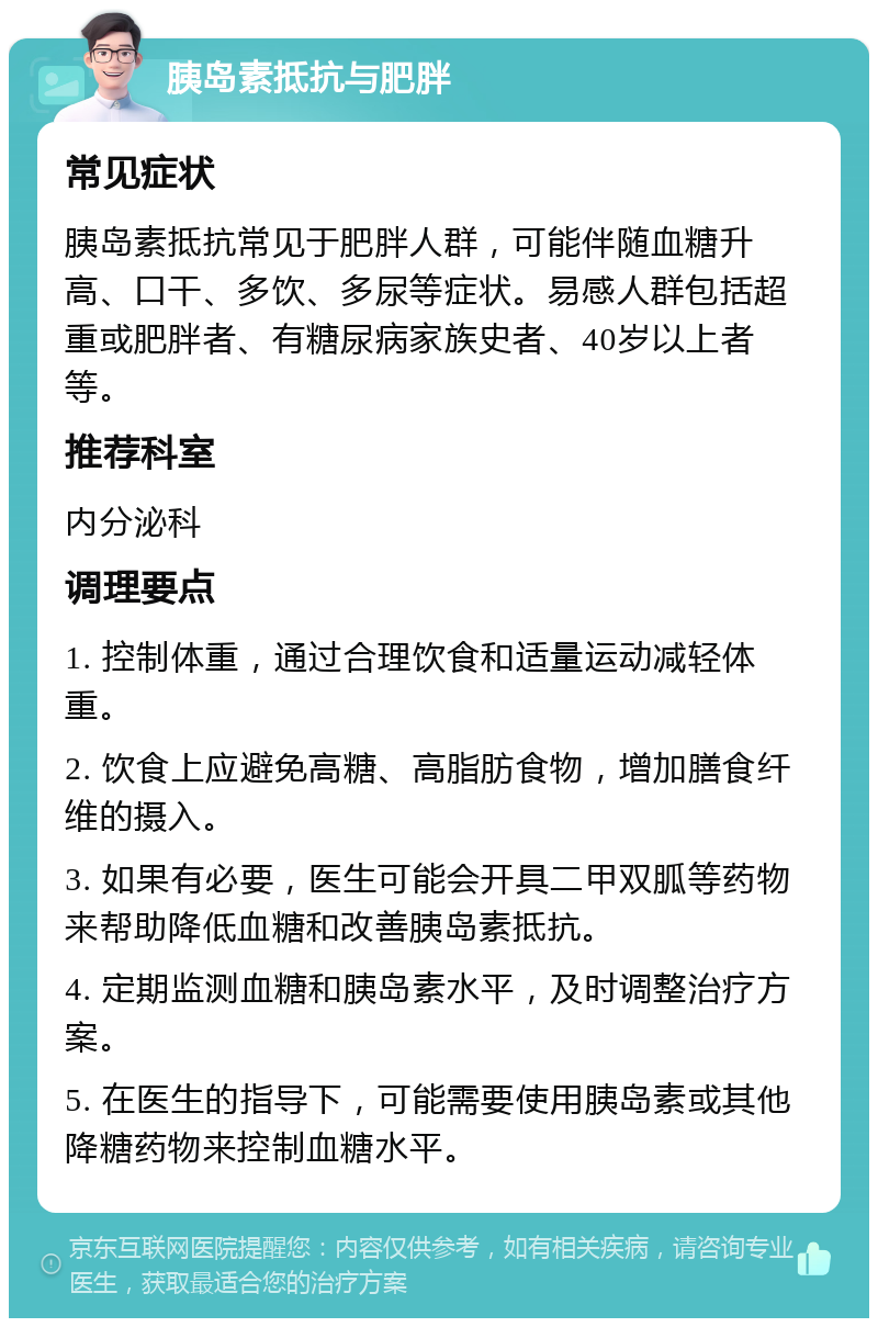 胰岛素抵抗与肥胖 常见症状 胰岛素抵抗常见于肥胖人群，可能伴随血糖升高、口干、多饮、多尿等症状。易感人群包括超重或肥胖者、有糖尿病家族史者、40岁以上者等。 推荐科室 内分泌科 调理要点 1. 控制体重，通过合理饮食和适量运动减轻体重。 2. 饮食上应避免高糖、高脂肪食物，增加膳食纤维的摄入。 3. 如果有必要，医生可能会开具二甲双胍等药物来帮助降低血糖和改善胰岛素抵抗。 4. 定期监测血糖和胰岛素水平，及时调整治疗方案。 5. 在医生的指导下，可能需要使用胰岛素或其他降糖药物来控制血糖水平。