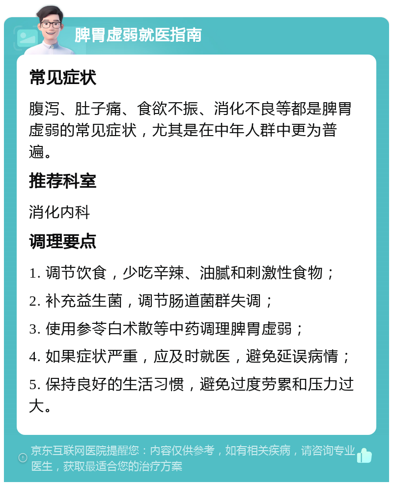 脾胃虚弱就医指南 常见症状 腹泻、肚子痛、食欲不振、消化不良等都是脾胃虚弱的常见症状，尤其是在中年人群中更为普遍。 推荐科室 消化内科 调理要点 1. 调节饮食，少吃辛辣、油腻和刺激性食物； 2. 补充益生菌，调节肠道菌群失调； 3. 使用参苓白术散等中药调理脾胃虚弱； 4. 如果症状严重，应及时就医，避免延误病情； 5. 保持良好的生活习惯，避免过度劳累和压力过大。