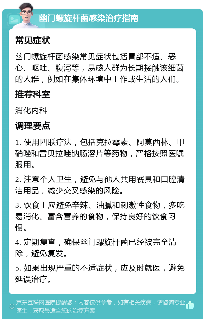 幽门螺旋杆菌感染治疗指南 常见症状 幽门螺旋杆菌感染常见症状包括胃部不适、恶心、呕吐、腹泻等，易感人群为长期接触该细菌的人群，例如在集体环境中工作或生活的人们。 推荐科室 消化内科 调理要点 1. 使用四联疗法，包括克拉霉素、阿莫西林、甲硝唑和雷贝拉唑钠肠溶片等药物，严格按照医嘱服用。 2. 注意个人卫生，避免与他人共用餐具和口腔清洁用品，减少交叉感染的风险。 3. 饮食上应避免辛辣、油腻和刺激性食物，多吃易消化、富含营养的食物，保持良好的饮食习惯。 4. 定期复查，确保幽门螺旋杆菌已经被完全清除，避免复发。 5. 如果出现严重的不适症状，应及时就医，避免延误治疗。