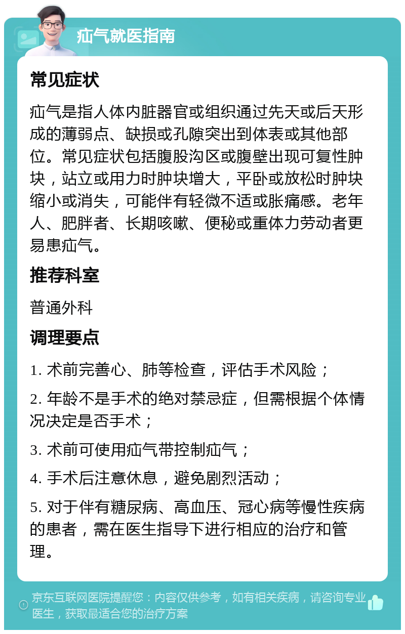 疝气就医指南 常见症状 疝气是指人体内脏器官或组织通过先天或后天形成的薄弱点、缺损或孔隙突出到体表或其他部位。常见症状包括腹股沟区或腹壁出现可复性肿块，站立或用力时肿块增大，平卧或放松时肿块缩小或消失，可能伴有轻微不适或胀痛感。老年人、肥胖者、长期咳嗽、便秘或重体力劳动者更易患疝气。 推荐科室 普通外科 调理要点 1. 术前完善心、肺等检查，评估手术风险； 2. 年龄不是手术的绝对禁忌症，但需根据个体情况决定是否手术； 3. 术前可使用疝气带控制疝气； 4. 手术后注意休息，避免剧烈活动； 5. 对于伴有糖尿病、高血压、冠心病等慢性疾病的患者，需在医生指导下进行相应的治疗和管理。