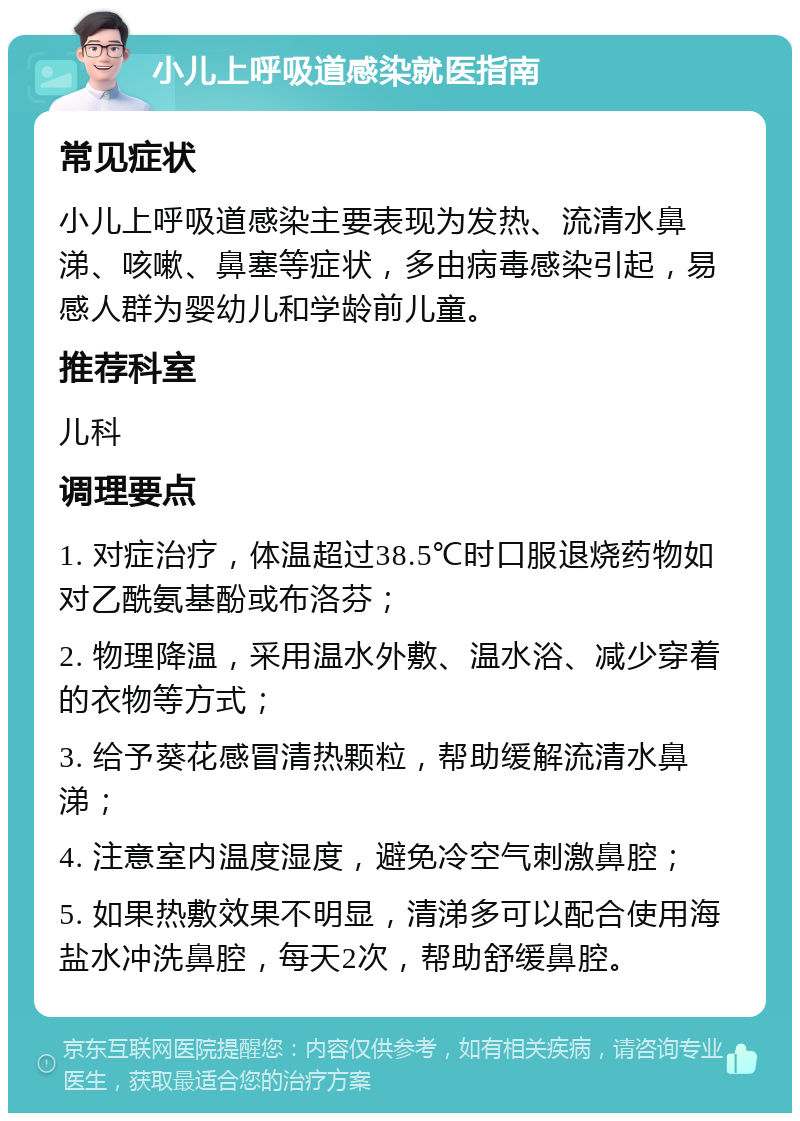 小儿上呼吸道感染就医指南 常见症状 小儿上呼吸道感染主要表现为发热、流清水鼻涕、咳嗽、鼻塞等症状，多由病毒感染引起，易感人群为婴幼儿和学龄前儿童。 推荐科室 儿科 调理要点 1. 对症治疗，体温超过38.5℃时口服退烧药物如对乙酰氨基酚或布洛芬； 2. 物理降温，采用温水外敷、温水浴、减少穿着的衣物等方式； 3. 给予葵花感冒清热颗粒，帮助缓解流清水鼻涕； 4. 注意室内温度湿度，避免冷空气刺激鼻腔； 5. 如果热敷效果不明显，清涕多可以配合使用海盐水冲洗鼻腔，每天2次，帮助舒缓鼻腔。