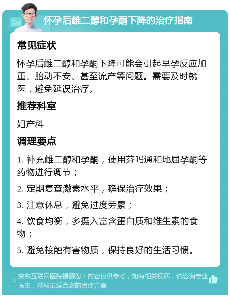 怀孕后雌二醇和孕酮下降的治疗指南 常见症状 怀孕后雌二醇和孕酮下降可能会引起早孕反应加重、胎动不安、甚至流产等问题。需要及时就医，避免延误治疗。 推荐科室 妇产科 调理要点 1. 补充雌二醇和孕酮，使用芬吗通和地屈孕酮等药物进行调节； 2. 定期复查激素水平，确保治疗效果； 3. 注意休息，避免过度劳累； 4. 饮食均衡，多摄入富含蛋白质和维生素的食物； 5. 避免接触有害物质，保持良好的生活习惯。