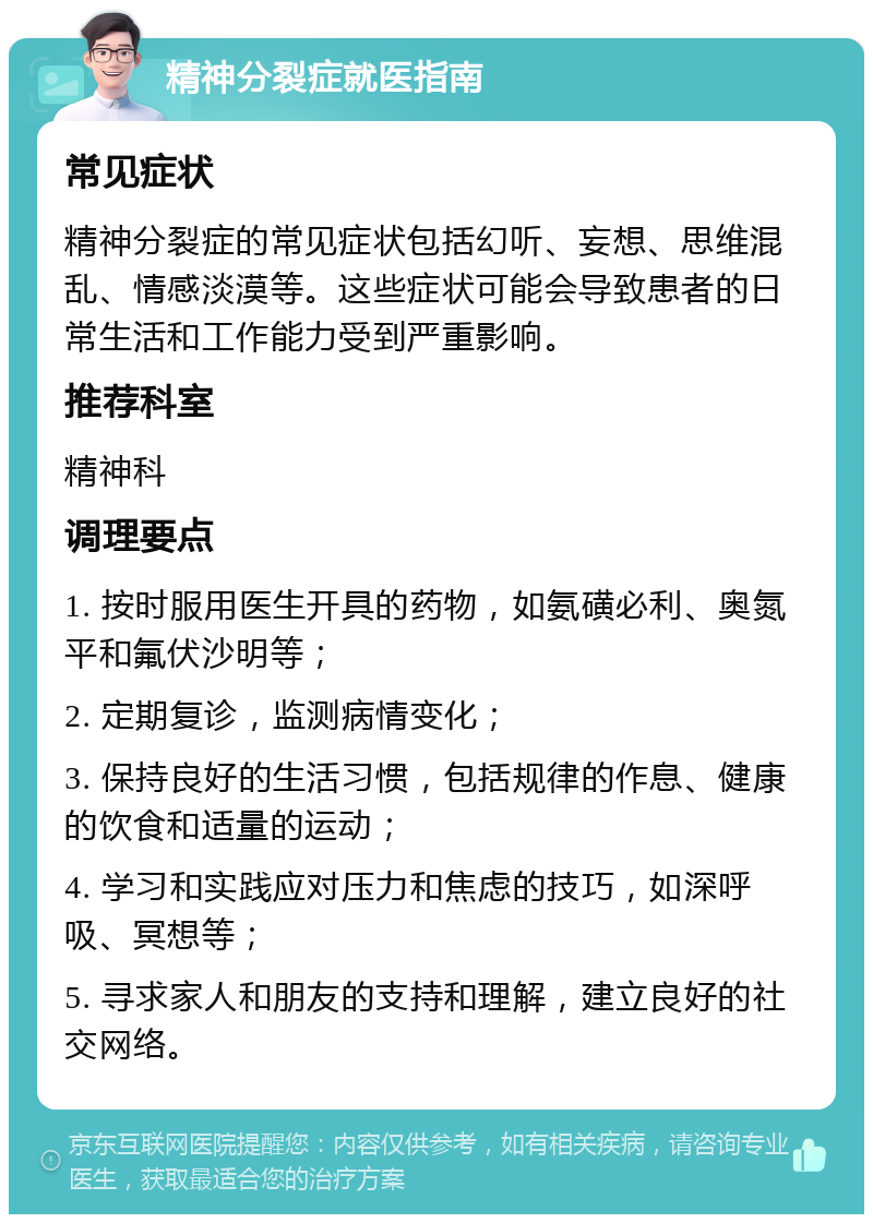 精神分裂症就医指南 常见症状 精神分裂症的常见症状包括幻听、妄想、思维混乱、情感淡漠等。这些症状可能会导致患者的日常生活和工作能力受到严重影响。 推荐科室 精神科 调理要点 1. 按时服用医生开具的药物，如氨磺必利、奥氮平和氟伏沙明等； 2. 定期复诊，监测病情变化； 3. 保持良好的生活习惯，包括规律的作息、健康的饮食和适量的运动； 4. 学习和实践应对压力和焦虑的技巧，如深呼吸、冥想等； 5. 寻求家人和朋友的支持和理解，建立良好的社交网络。