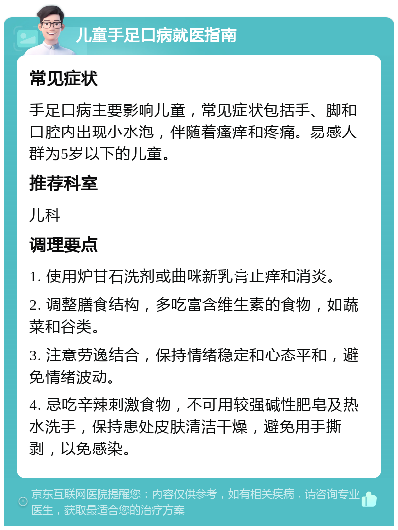 儿童手足口病就医指南 常见症状 手足口病主要影响儿童，常见症状包括手、脚和口腔内出现小水泡，伴随着瘙痒和疼痛。易感人群为5岁以下的儿童。 推荐科室 儿科 调理要点 1. 使用炉甘石洗剂或曲咪新乳膏止痒和消炎。 2. 调整膳食结构，多吃富含维生素的食物，如蔬菜和谷类。 3. 注意劳逸结合，保持情绪稳定和心态平和，避免情绪波动。 4. 忌吃辛辣刺激食物，不可用较强碱性肥皂及热水洗手，保持患处皮肤清洁干燥，避免用手撕剥，以免感染。