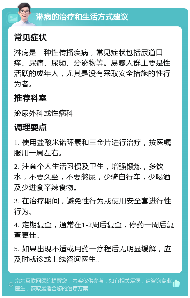 淋病的治疗和生活方式建议 常见症状 淋病是一种性传播疾病，常见症状包括尿道口痒、尿痛、尿频、分泌物等。易感人群主要是性活跃的成年人，尤其是没有采取安全措施的性行为者。 推荐科室 泌尿外科或性病科 调理要点 1. 使用盐酸米诺环素和三金片进行治疗，按医嘱服用一周左右。 2. 注意个人生活习惯及卫生，增强锻炼，多饮水，不要久坐，不要憋尿，少骑自行车，少喝酒及少进食辛辣食物。 3. 在治疗期间，避免性行为或使用安全套进行性行为。 4. 定期复查，通常在1-2周后复查，停药一周后复查更佳。 5. 如果出现不适或用药一疗程后无明显缓解，应及时就诊或上线咨询医生。