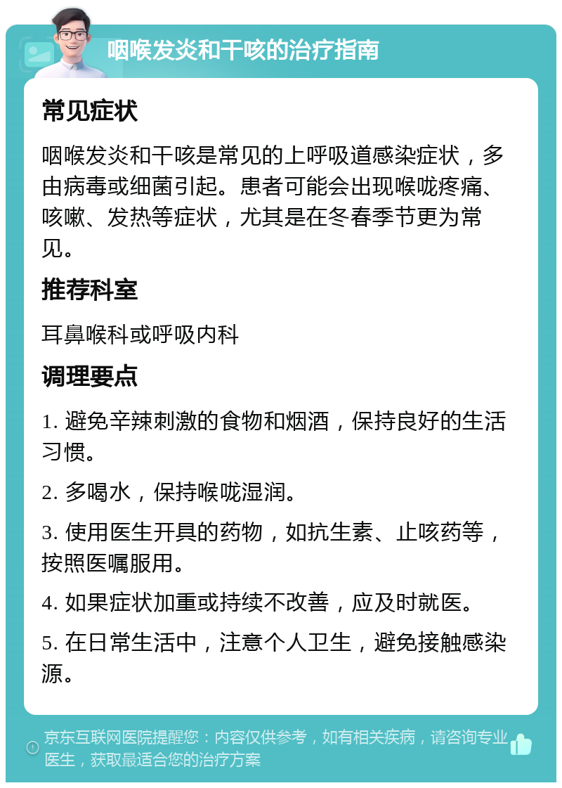 咽喉发炎和干咳的治疗指南 常见症状 咽喉发炎和干咳是常见的上呼吸道感染症状，多由病毒或细菌引起。患者可能会出现喉咙疼痛、咳嗽、发热等症状，尤其是在冬春季节更为常见。 推荐科室 耳鼻喉科或呼吸内科 调理要点 1. 避免辛辣刺激的食物和烟酒，保持良好的生活习惯。 2. 多喝水，保持喉咙湿润。 3. 使用医生开具的药物，如抗生素、止咳药等，按照医嘱服用。 4. 如果症状加重或持续不改善，应及时就医。 5. 在日常生活中，注意个人卫生，避免接触感染源。