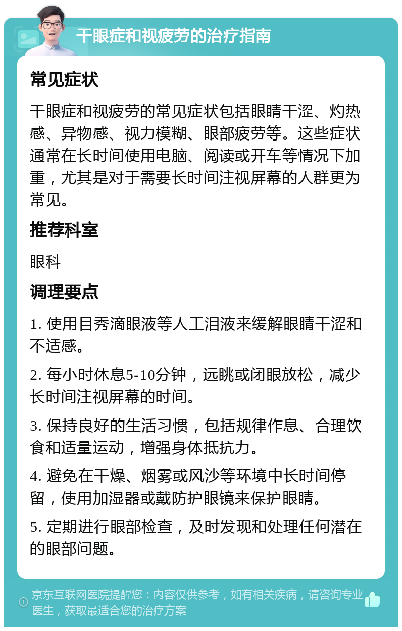 干眼症和视疲劳的治疗指南 常见症状 干眼症和视疲劳的常见症状包括眼睛干涩、灼热感、异物感、视力模糊、眼部疲劳等。这些症状通常在长时间使用电脑、阅读或开车等情况下加重，尤其是对于需要长时间注视屏幕的人群更为常见。 推荐科室 眼科 调理要点 1. 使用目秀滴眼液等人工泪液来缓解眼睛干涩和不适感。 2. 每小时休息5-10分钟，远眺或闭眼放松，减少长时间注视屏幕的时间。 3. 保持良好的生活习惯，包括规律作息、合理饮食和适量运动，增强身体抵抗力。 4. 避免在干燥、烟雾或风沙等环境中长时间停留，使用加湿器或戴防护眼镜来保护眼睛。 5. 定期进行眼部检查，及时发现和处理任何潜在的眼部问题。