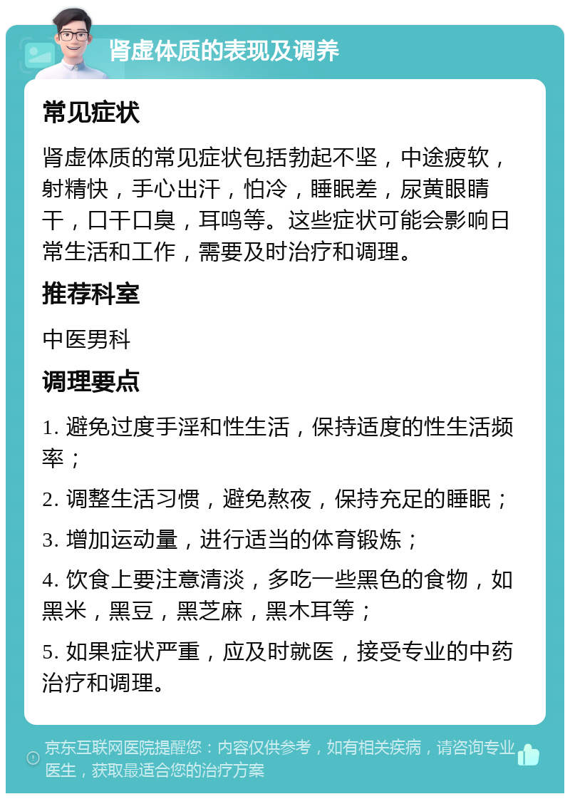 肾虚体质的表现及调养 常见症状 肾虚体质的常见症状包括勃起不坚，中途疲软，射精快，手心出汗，怕冷，睡眠差，尿黄眼睛干，口干口臭，耳鸣等。这些症状可能会影响日常生活和工作，需要及时治疗和调理。 推荐科室 中医男科 调理要点 1. 避免过度手淫和性生活，保持适度的性生活频率； 2. 调整生活习惯，避免熬夜，保持充足的睡眠； 3. 增加运动量，进行适当的体育锻炼； 4. 饮食上要注意清淡，多吃一些黑色的食物，如黑米，黑豆，黑芝麻，黑木耳等； 5. 如果症状严重，应及时就医，接受专业的中药治疗和调理。