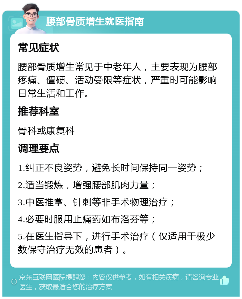 腰部骨质增生就医指南 常见症状 腰部骨质增生常见于中老年人，主要表现为腰部疼痛、僵硬、活动受限等症状，严重时可能影响日常生活和工作。 推荐科室 骨科或康复科 调理要点 1.纠正不良姿势，避免长时间保持同一姿势； 2.适当锻炼，增强腰部肌肉力量； 3.中医推拿、针刺等非手术物理治疗； 4.必要时服用止痛药如布洛芬等； 5.在医生指导下，进行手术治疗（仅适用于极少数保守治疗无效的患者）。