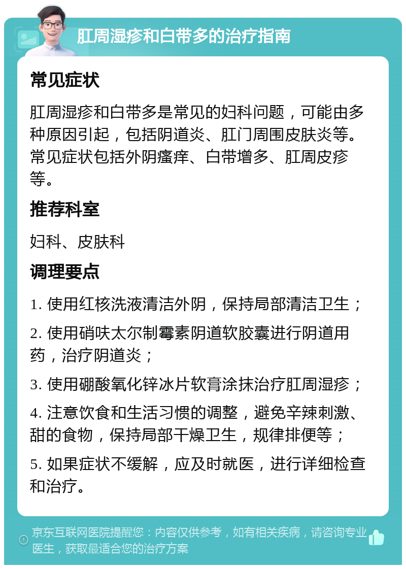 肛周湿疹和白带多的治疗指南 常见症状 肛周湿疹和白带多是常见的妇科问题，可能由多种原因引起，包括阴道炎、肛门周围皮肤炎等。常见症状包括外阴瘙痒、白带增多、肛周皮疹等。 推荐科室 妇科、皮肤科 调理要点 1. 使用红核洗液清洁外阴，保持局部清洁卫生； 2. 使用硝呋太尔制霉素阴道软胶囊进行阴道用药，治疗阴道炎； 3. 使用硼酸氧化锌冰片软膏涂抹治疗肛周湿疹； 4. 注意饮食和生活习惯的调整，避免辛辣刺激、甜的食物，保持局部干燥卫生，规律排便等； 5. 如果症状不缓解，应及时就医，进行详细检查和治疗。