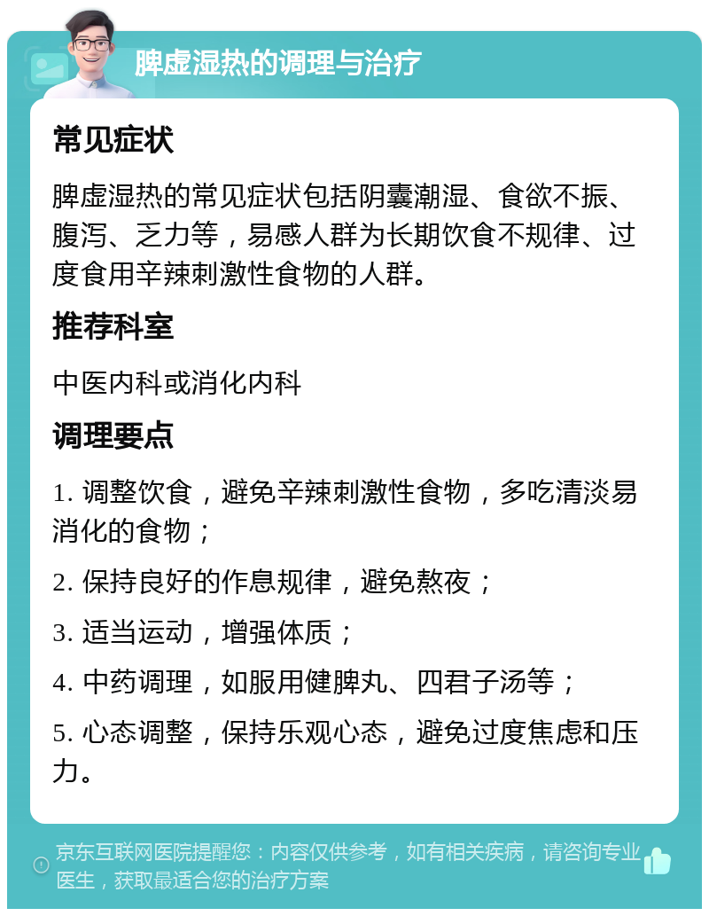 脾虚湿热的调理与治疗 常见症状 脾虚湿热的常见症状包括阴囊潮湿、食欲不振、腹泻、乏力等，易感人群为长期饮食不规律、过度食用辛辣刺激性食物的人群。 推荐科室 中医内科或消化内科 调理要点 1. 调整饮食，避免辛辣刺激性食物，多吃清淡易消化的食物； 2. 保持良好的作息规律，避免熬夜； 3. 适当运动，增强体质； 4. 中药调理，如服用健脾丸、四君子汤等； 5. 心态调整，保持乐观心态，避免过度焦虑和压力。