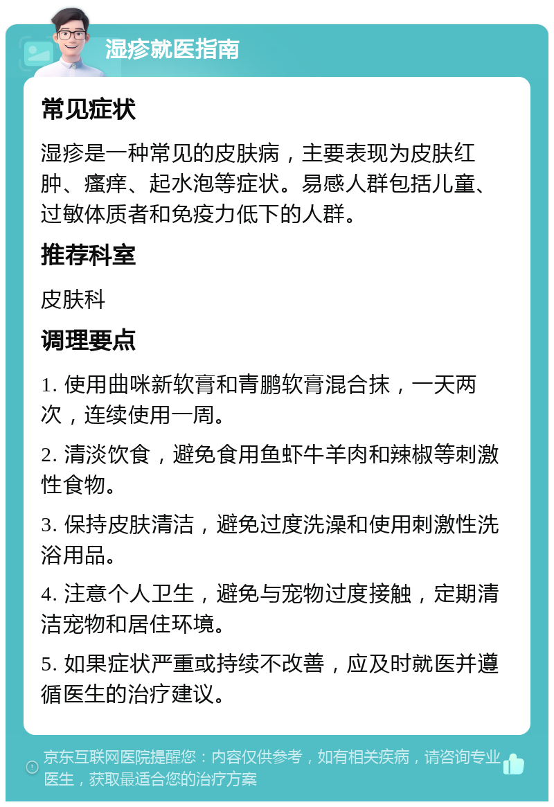 湿疹就医指南 常见症状 湿疹是一种常见的皮肤病，主要表现为皮肤红肿、瘙痒、起水泡等症状。易感人群包括儿童、过敏体质者和免疫力低下的人群。 推荐科室 皮肤科 调理要点 1. 使用曲咪新软膏和青鹏软膏混合抹，一天两次，连续使用一周。 2. 清淡饮食，避免食用鱼虾牛羊肉和辣椒等刺激性食物。 3. 保持皮肤清洁，避免过度洗澡和使用刺激性洗浴用品。 4. 注意个人卫生，避免与宠物过度接触，定期清洁宠物和居住环境。 5. 如果症状严重或持续不改善，应及时就医并遵循医生的治疗建议。