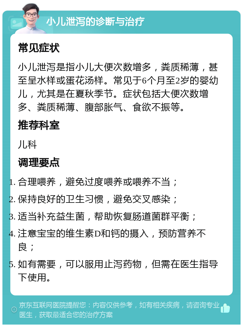 小儿泄泻的诊断与治疗 常见症状 小儿泄泻是指小儿大便次数增多，粪质稀薄，甚至呈水样或蛋花汤样。常见于6个月至2岁的婴幼儿，尤其是在夏秋季节。症状包括大便次数增多、粪质稀薄、腹部胀气、食欲不振等。 推荐科室 儿科 调理要点 合理喂养，避免过度喂养或喂养不当； 保持良好的卫生习惯，避免交叉感染； 适当补充益生菌，帮助恢复肠道菌群平衡； 注意宝宝的维生素D和钙的摄入，预防营养不良； 如有需要，可以服用止泻药物，但需在医生指导下使用。