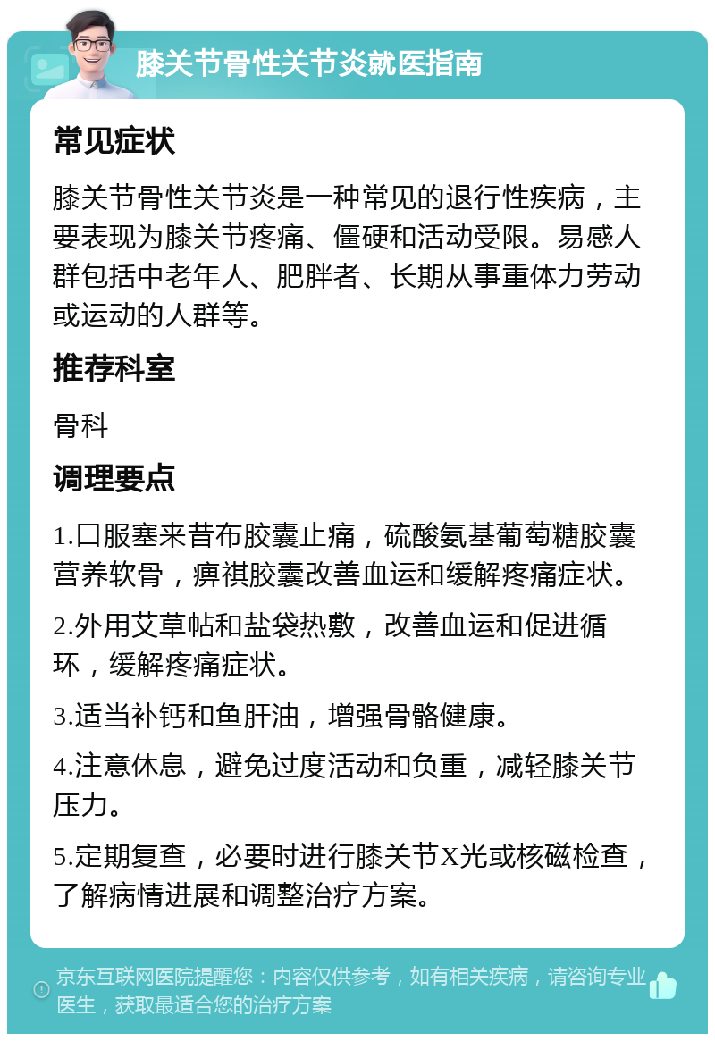 膝关节骨性关节炎就医指南 常见症状 膝关节骨性关节炎是一种常见的退行性疾病，主要表现为膝关节疼痛、僵硬和活动受限。易感人群包括中老年人、肥胖者、长期从事重体力劳动或运动的人群等。 推荐科室 骨科 调理要点 1.口服塞来昔布胶囊止痛，硫酸氨基葡萄糖胶囊营养软骨，痹祺胶囊改善血运和缓解疼痛症状。 2.外用艾草帖和盐袋热敷，改善血运和促进循环，缓解疼痛症状。 3.适当补钙和鱼肝油，增强骨骼健康。 4.注意休息，避免过度活动和负重，减轻膝关节压力。 5.定期复查，必要时进行膝关节X光或核磁检查，了解病情进展和调整治疗方案。