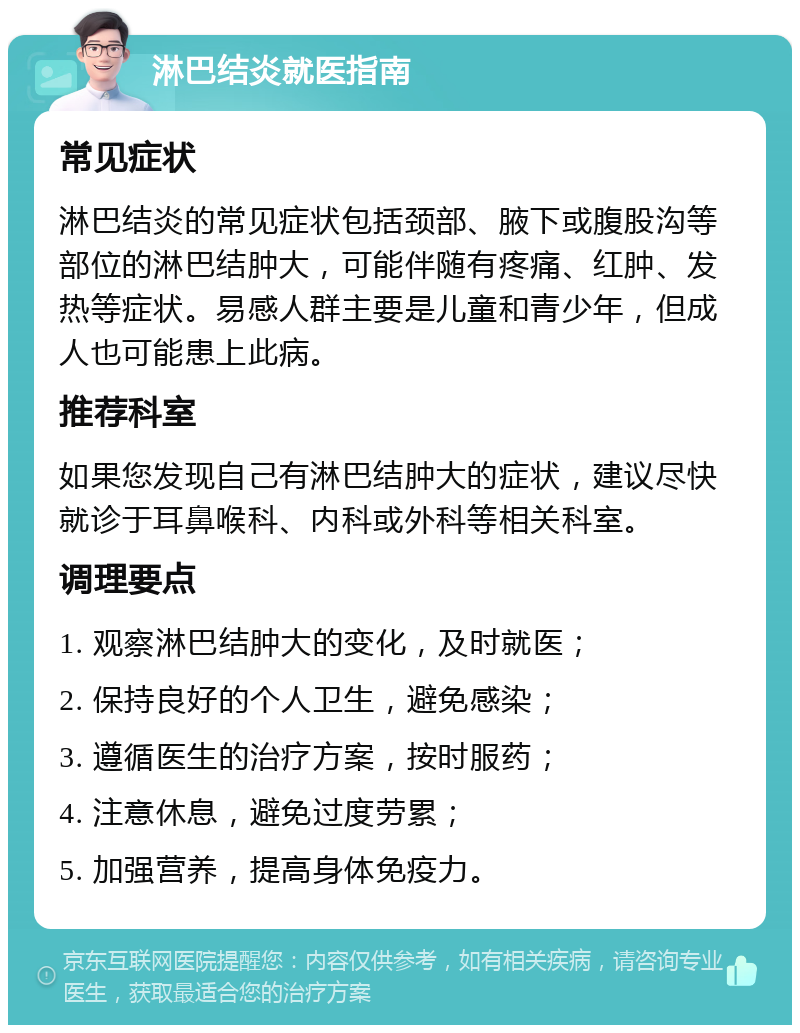 淋巴结炎就医指南 常见症状 淋巴结炎的常见症状包括颈部、腋下或腹股沟等部位的淋巴结肿大，可能伴随有疼痛、红肿、发热等症状。易感人群主要是儿童和青少年，但成人也可能患上此病。 推荐科室 如果您发现自己有淋巴结肿大的症状，建议尽快就诊于耳鼻喉科、内科或外科等相关科室。 调理要点 1. 观察淋巴结肿大的变化，及时就医； 2. 保持良好的个人卫生，避免感染； 3. 遵循医生的治疗方案，按时服药； 4. 注意休息，避免过度劳累； 5. 加强营养，提高身体免疫力。