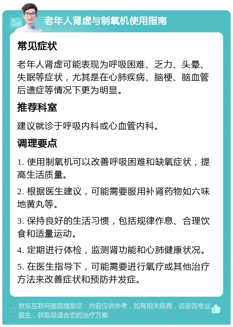 老年人肾虚与制氧机使用指南 常见症状 老年人肾虚可能表现为呼吸困难、乏力、头晕、失眠等症状，尤其是在心肺疾病、脑梗、脑血管后遗症等情况下更为明显。 推荐科室 建议就诊于呼吸内科或心血管内科。 调理要点 1. 使用制氧机可以改善呼吸困难和缺氧症状，提高生活质量。 2. 根据医生建议，可能需要服用补肾药物如六味地黄丸等。 3. 保持良好的生活习惯，包括规律作息、合理饮食和适量运动。 4. 定期进行体检，监测肾功能和心肺健康状况。 5. 在医生指导下，可能需要进行氧疗或其他治疗方法来改善症状和预防并发症。