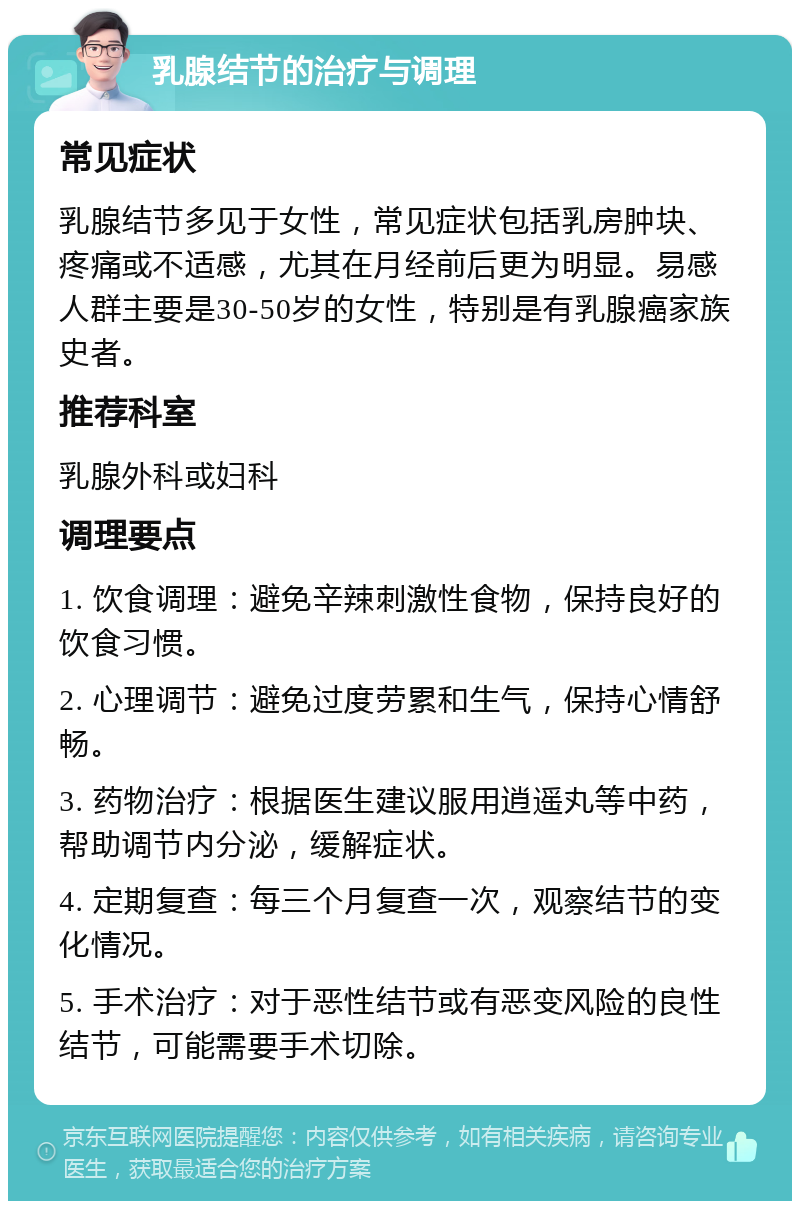 乳腺结节的治疗与调理 常见症状 乳腺结节多见于女性，常见症状包括乳房肿块、疼痛或不适感，尤其在月经前后更为明显。易感人群主要是30-50岁的女性，特别是有乳腺癌家族史者。 推荐科室 乳腺外科或妇科 调理要点 1. 饮食调理：避免辛辣刺激性食物，保持良好的饮食习惯。 2. 心理调节：避免过度劳累和生气，保持心情舒畅。 3. 药物治疗：根据医生建议服用逍遥丸等中药，帮助调节内分泌，缓解症状。 4. 定期复查：每三个月复查一次，观察结节的变化情况。 5. 手术治疗：对于恶性结节或有恶变风险的良性结节，可能需要手术切除。