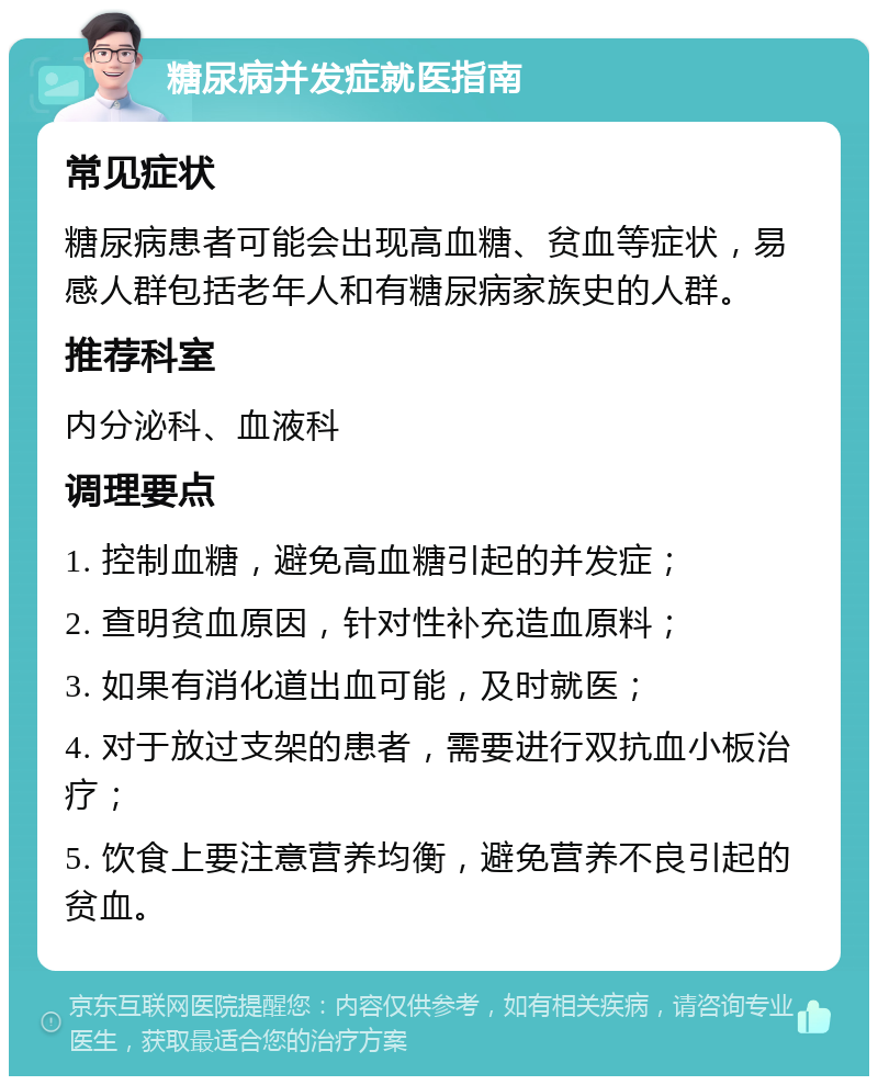 糖尿病并发症就医指南 常见症状 糖尿病患者可能会出现高血糖、贫血等症状，易感人群包括老年人和有糖尿病家族史的人群。 推荐科室 内分泌科、血液科 调理要点 1. 控制血糖，避免高血糖引起的并发症； 2. 查明贫血原因，针对性补充造血原料； 3. 如果有消化道出血可能，及时就医； 4. 对于放过支架的患者，需要进行双抗血小板治疗； 5. 饮食上要注意营养均衡，避免营养不良引起的贫血。